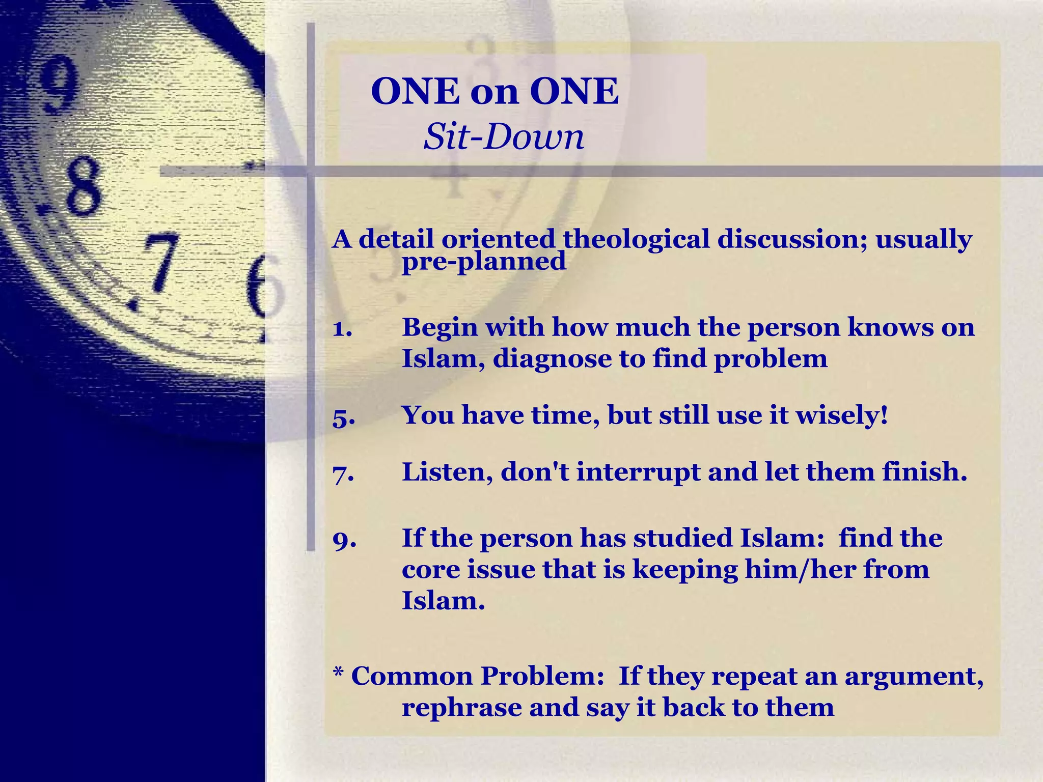 ONE on ONE    Sit-Down A detail oriented theological discussion; usually pre-planned  1.  Begin with how much the person knows on Islam, diagnose to find problem  You have time, but still use it wisely!  Listen, don't interrupt and let them finish.  If the person has studied Islam:  find the core issue that is keeping him/her from Islam. * Common Problem:  If they repeat an argument, rephrase and say it back to them 