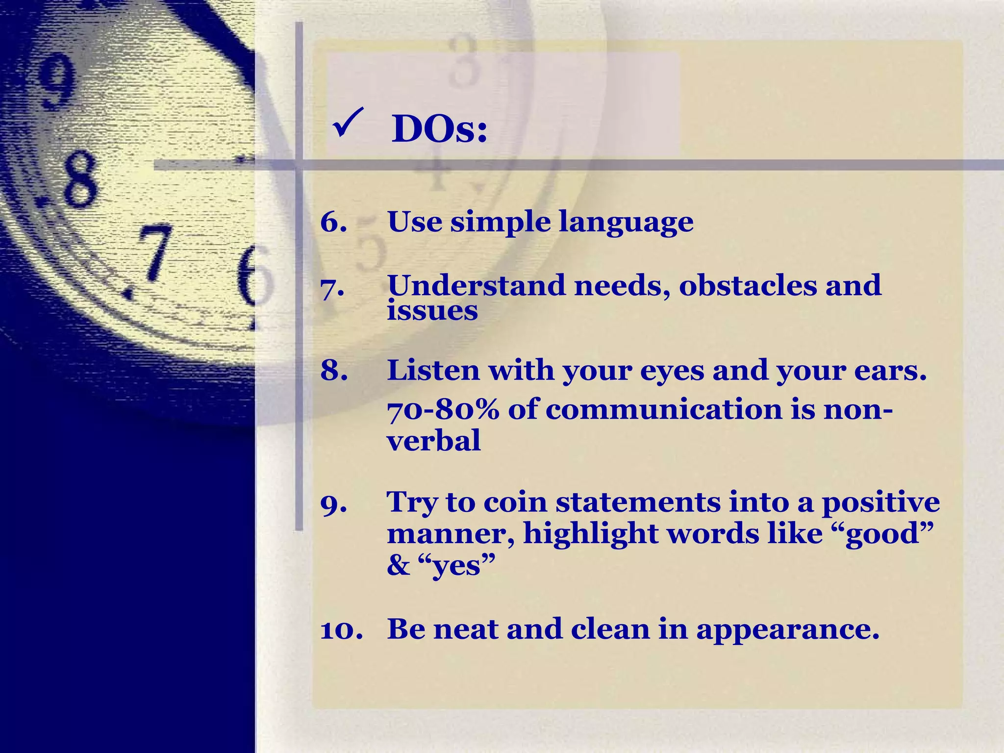    DOs: 6. Use simple language 7. Understand needs, obstacles and issues 8. Listen with your eyes and your ears.  70-80% of communication is non-verbal 9.  Try to coin statements into a positive manner, highlight words like “good” & “yes” 10. Be neat and clean in appearance. 