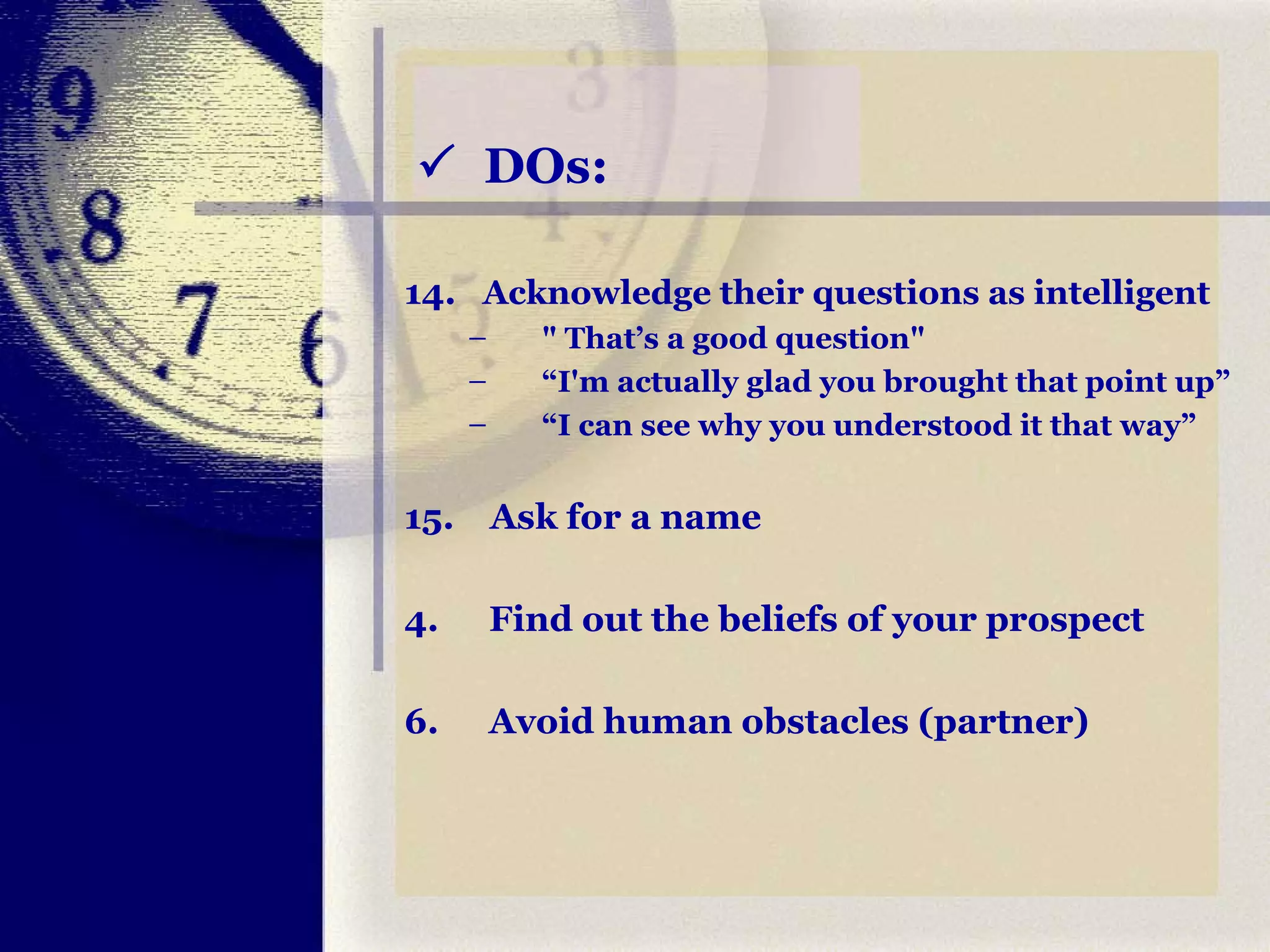    DOs: 14.  Acknowledge their questions as intelligent " That’s a good question" “ I'm actually glad you brought that point up” “ I can see why you understood it that way” 15.  Ask for a name Find out the beliefs of your prospect Avoid human obstacles (partner) 