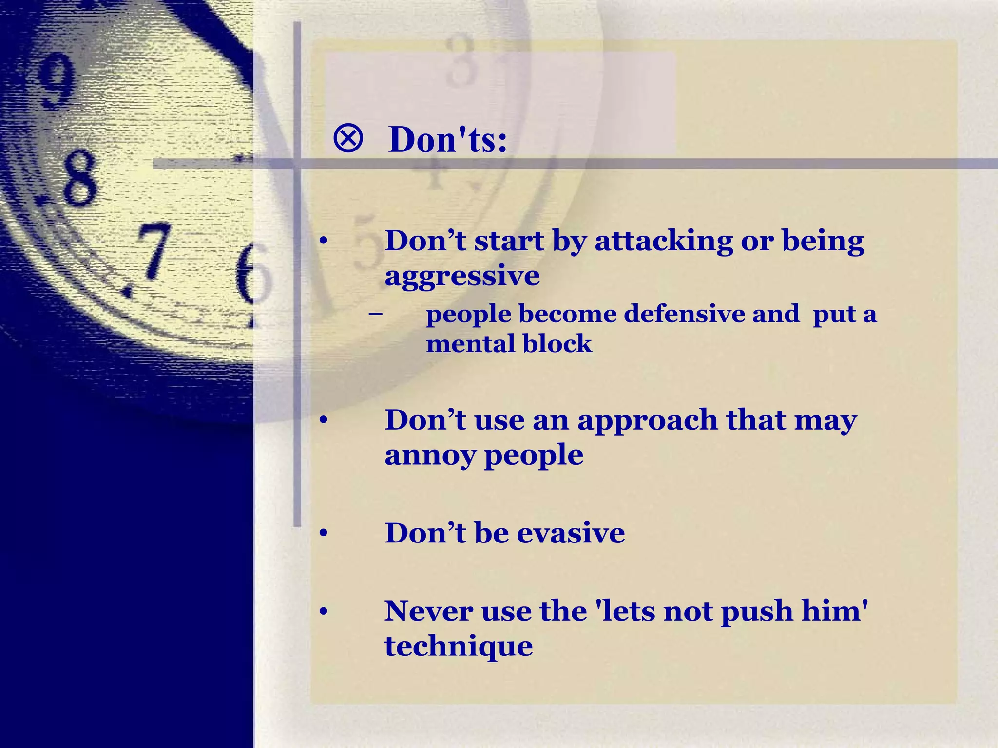    Don'ts: Don’t start by attacking or being aggressive people become defensive and  put a mental block Don’t use an approach that may annoy people Don’t be evasive Never use the 'lets not push him' technique  