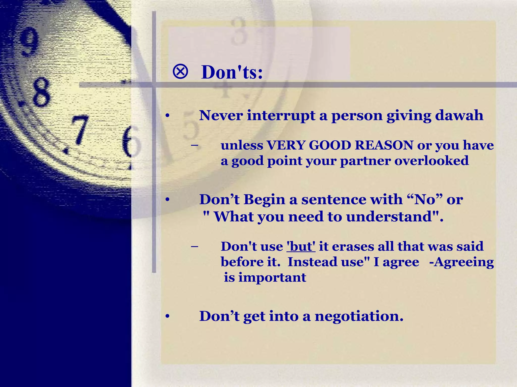    Don'ts: Never interrupt a person giving dawah  unless VERY GOOD REASON or you have a good point your partner overlooked Don’t Begin a sentence with “No” or  " What you need to understand".  Don't use  'but'  it erases all that was said before it.  Instead use" I agree  -Agreeing  is important  Don’t get into a negotiation. 