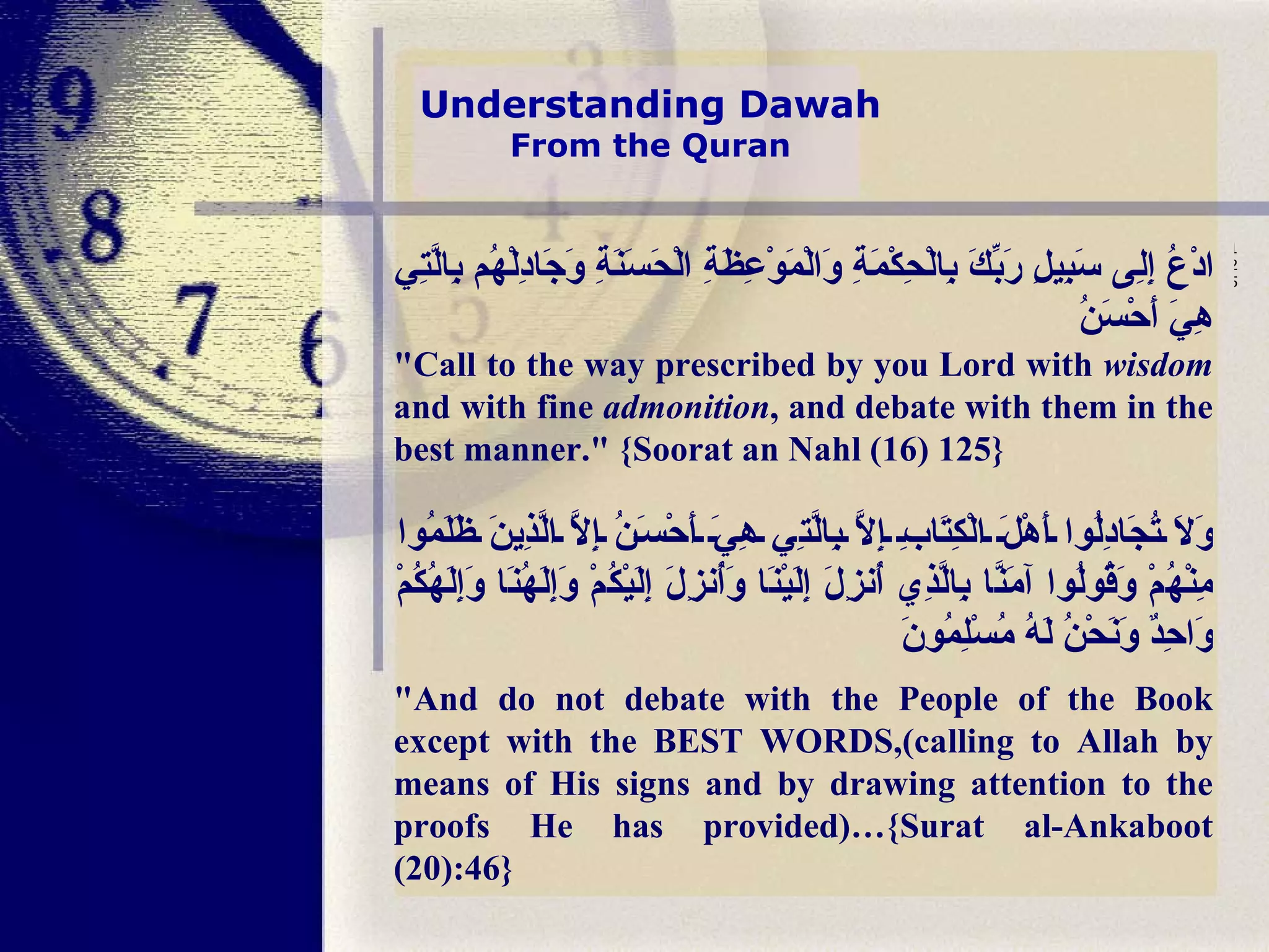 Understanding Dawah From the Quran ادْعُ إِلِى سَبِيلِ رَبِّكَ بِالْحِكْمَةِ وَالْمَوْعِظَةِ الْحَسَنَةِ وَجَادِلْهُم بِالَّتِي هِيَ أَحْسَنُ   "Call to the way prescribed by you Lord with  wisdom  and with fine  admonition , and debate with them in the best manner." {Soorat an Nahl (16) 125}   وَلَا تُجَادِلُوا أَهْلَ الْكِتَابِ إِلَّا بِالَّتِي هِيَ أَحْسَنُ إِلَّا الَّذِينَ ظَلَمُوا مِنْهُمْ وَقُولُوا آمَنَّا بِالَّذِي أُنزِلَ إِلَيْنَا وَأُنزِلَ إِلَيْكُمْ وَإِلَهُنَا وَإِلَهُكُمْ وَاحِدٌ وَنَحْنُ لَهُ مُسْلِمُونَ "And do not debate with the People of the Book except with the BEST WORDS,(calling to Allah by means of His signs and by drawing attention to the proofs He has provided)…{Surat al-Ankaboot (20):46} 125     