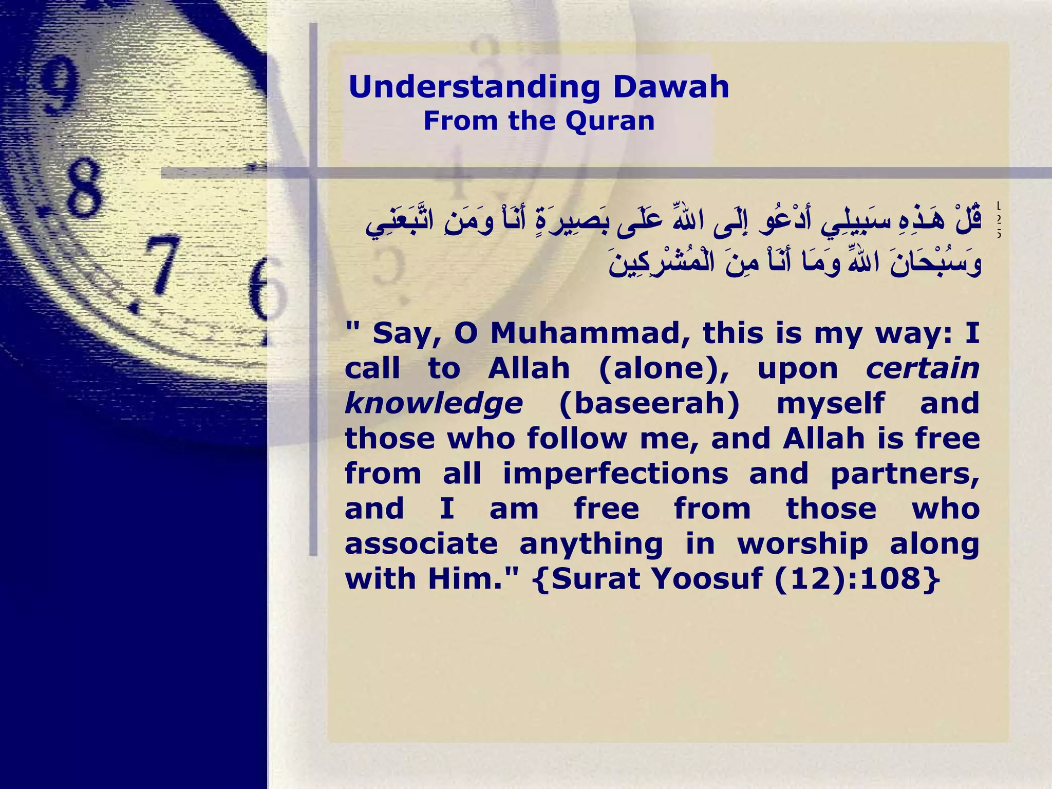 Understanding Dawah From the Quran   قُلْ هَـذِهِ سَبِيلِي أَدْعُو إِلَى اللّهِ عَلَى بَصِيرَةٍ أَنَاْ وَمَنِ اتَّبَعَنِي وَسُبْحَانَ اللّهِ وَمَا أَنَاْ مِنَ الْمُشْرِكِينَ " Say, O Muhammad, this is my way: I call to Allah (alone), upon  certain knowledge  (baseerah) myself and those who follow me, and Allah is free from all imperfections and partners, and I am free from those who associate anything in worship along with Him." {Surat Yoosuf (12):108} 125     
