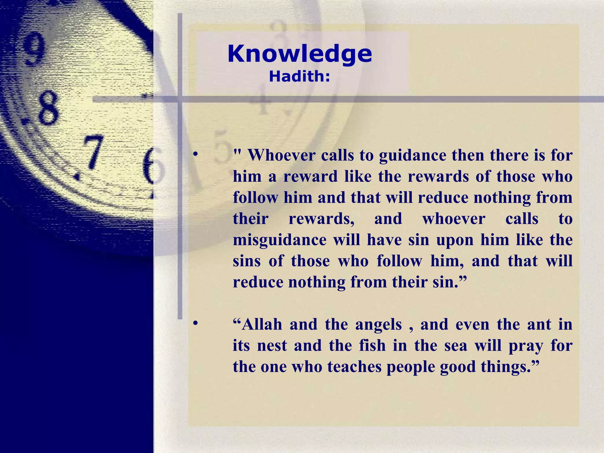 Knowledge Hadith: " Whoever calls to guidance then there is for him a reward like the rewards of those who follow him and that will reduce nothing from their rewards, and whoever calls to misguidance will have sin upon him like the sins of those who follow him, and that will reduce nothing from their sin.” “ Allah and the angels , and even the ant in its nest and the fish in the sea will pray for the one who teaches people good things.” 
