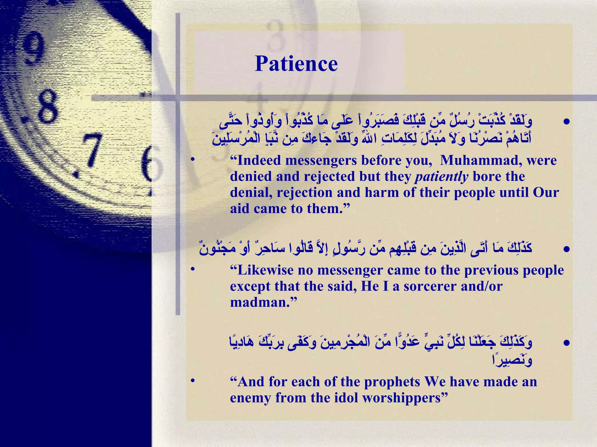 Patience وَلَقَدْ كُذِّبَتْ رُسُلٌ مِّن قَبْلِكَ فَصَبَرُواْ عَلَى مَا كُذِّبُواْ وَأُوذُواْ حَتَّى أَتَاهُمْ نَصْرُنَا وَلاَ مُبَدِّلَ لِكَلِمَاتِ اللّهِ وَلَقدْ جَاءكَ مِن نَّبَإِ الْمُرْسَلِينَ “ Indeed messengers before you,  Muhammad, were denied and rejected but they  patiently  bore the denial, rejection and harm of their people until Our aid came to them.” كَذَلِكَ مَا أَتَى الَّذِينَ مِن قَبْلِهِم مِّن رَّسُولٍ إِلَّا قَالُوا سَاحِرٌ أَوْ مَجْنُونٌ “ Likewise no messenger came to the previous people except that the said, He I a sorcerer and/or madman.” وَكَذَلِكَ جَعَلْنَا لِكُلِّ نَبِيٍّ عَدُوًّا مِّنَ الْمُجْرِمِينَ وَكَفَى بِرَبِّكَ هَادِيًا وَنَصِيرًا “ And for each of the prophets We have made an enemy from the idol worshippers”  