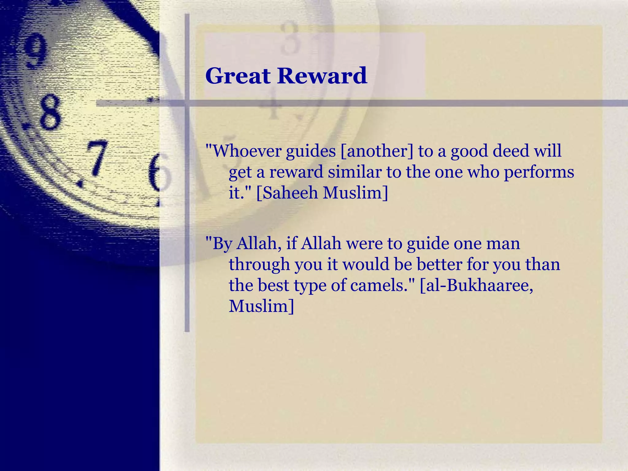 Great Reward "Whoever guides [another] to a good deed will get a reward similar to the one who performs it." [Saheeh Muslim]  "By Allah, if Allah were to guide one man through you it would be better for you than the best type of camels." [al-Bukhaaree, Muslim]  