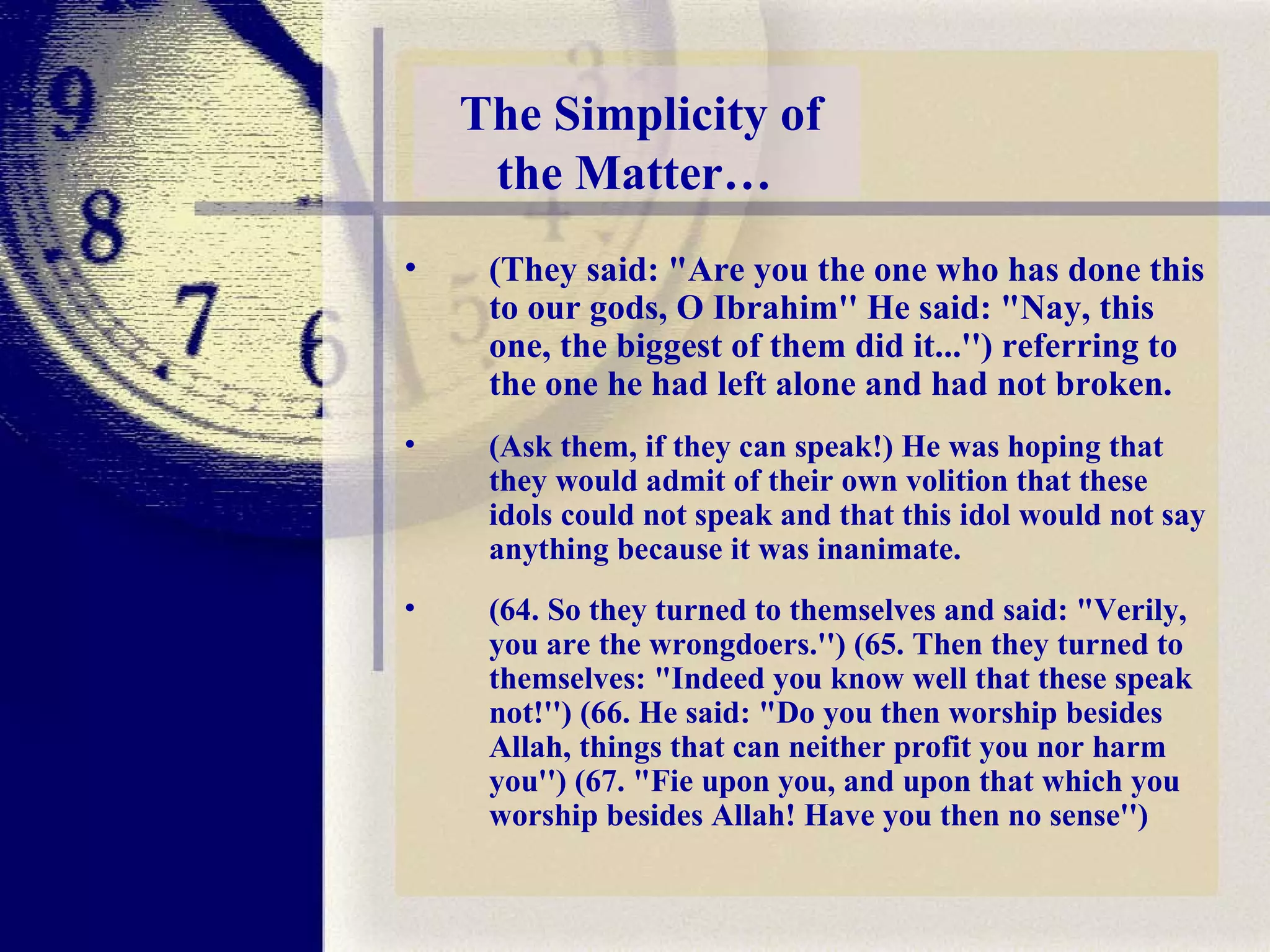 (They said: "Are you the one who has done this to our gods, O Ibrahim'' He said: "Nay, this one, the biggest of them did it...'') referring to the one he had left alone and had not broken.  (Ask them, if they can speak!) He was hoping that they would admit of their own volition that these idols could not speak and that this idol would not say anything because it was inanimate.   (64. So they turned to themselves and said: "Verily, you are the wrongdoers.'') (65. Then they turned to themselves: "Indeed you know well that these speak not!'') (66. He said: "Do you then worship besides Allah, things that can neither profit you nor harm you'') (67. "Fie upon you, and upon that which you worship besides Allah! Have you then no sense'') The Simplicity of the Matter…  