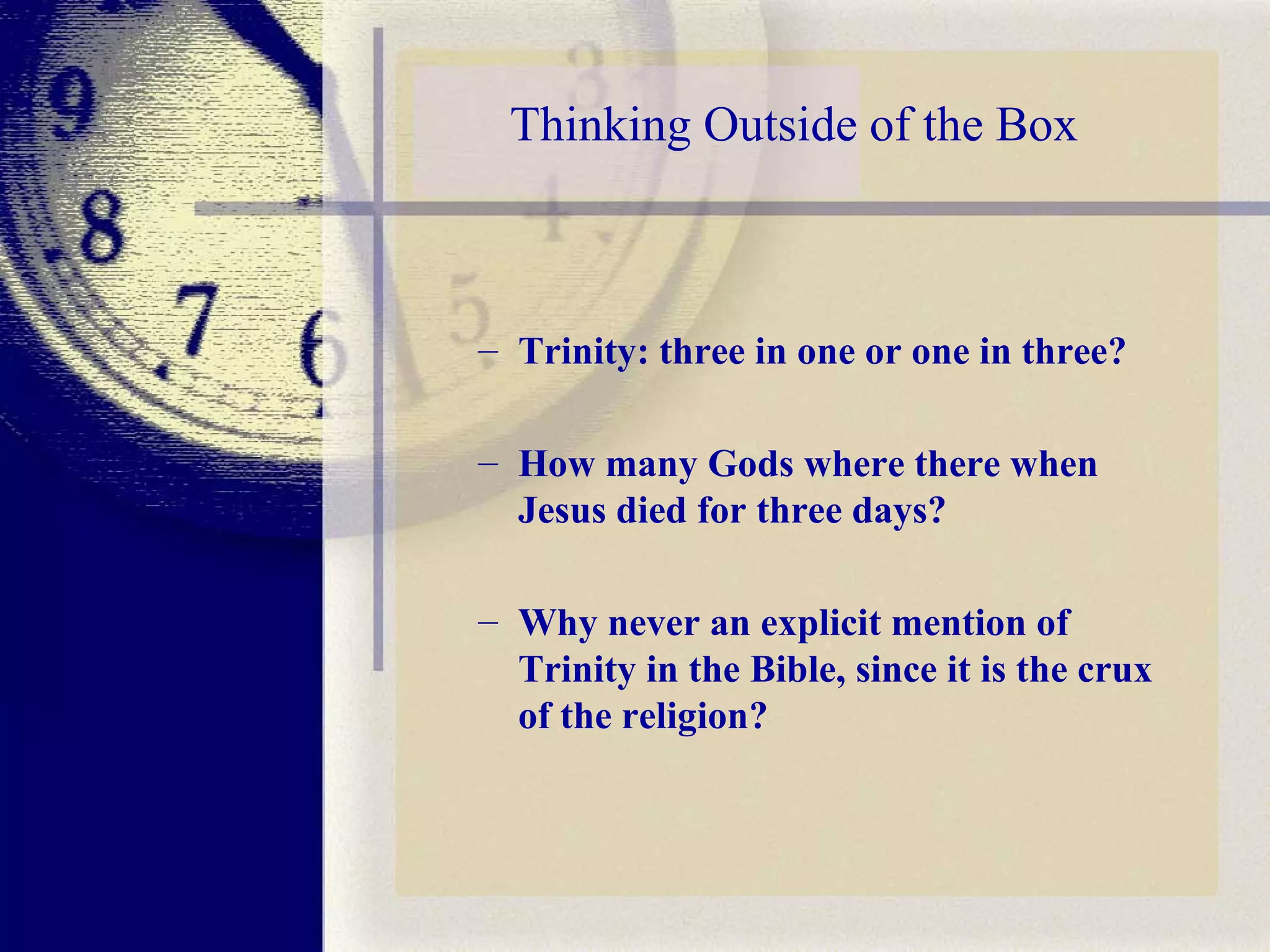 Thinking Outside of the Box Trinity: three in one or one in three?  How many Gods where there when Jesus died for three days?  Why never an explicit mention of Trinity in the Bible, since it is the crux of the religion? 