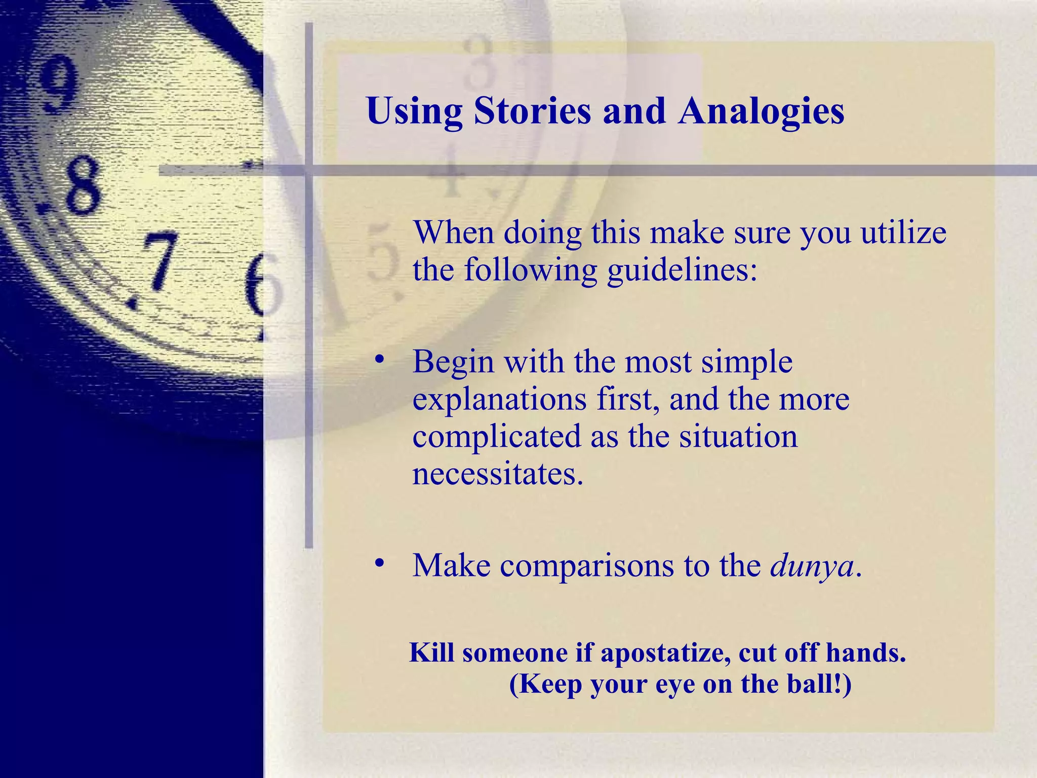Using Stories and Analogies When doing this make sure you utilize the following guidelines:  Begin with the most simple explanations first, and the more complicated as the situation necessitates.  Make comparisons to the  dunya . Kill someone if apostatize, cut off hands.  (Keep your eye on the ball!) 