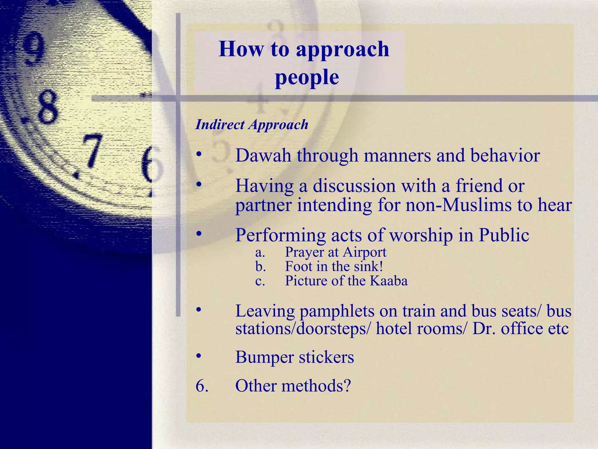 How to approach  people Indirect Approach Dawah through manners and behavior  Having a discussion with a friend or partner intending for non-Muslims to hear Performing acts of worship in Public  Prayer at Airport Foot in the sink!  Picture of the Kaaba  Leaving pamphlets on train and bus seats/ bus stations/doorsteps/ hotel rooms/ Dr. office etc  Bumper stickers 6. Other methods?   