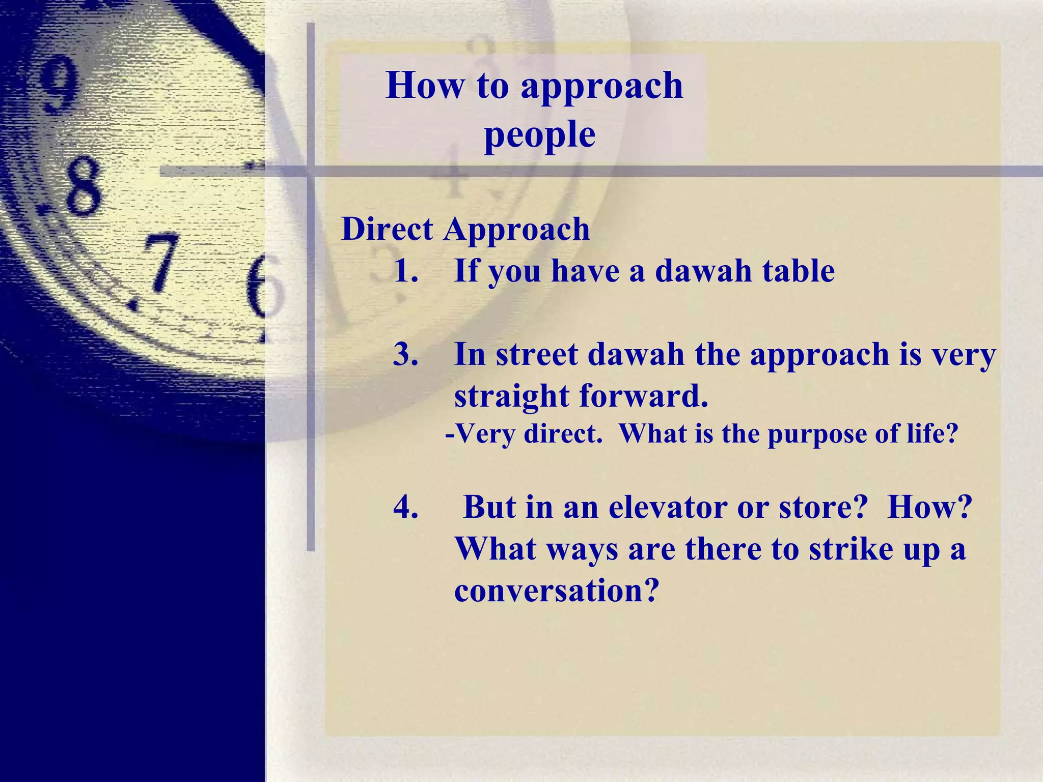 Direct Approach If you have a dawah table  In street dawah the approach is very straight forward.  -Very direct.  What is the purpose of life?   But in an elevator or store?  How? What ways are there to strike up a conversation? How to approach  people 