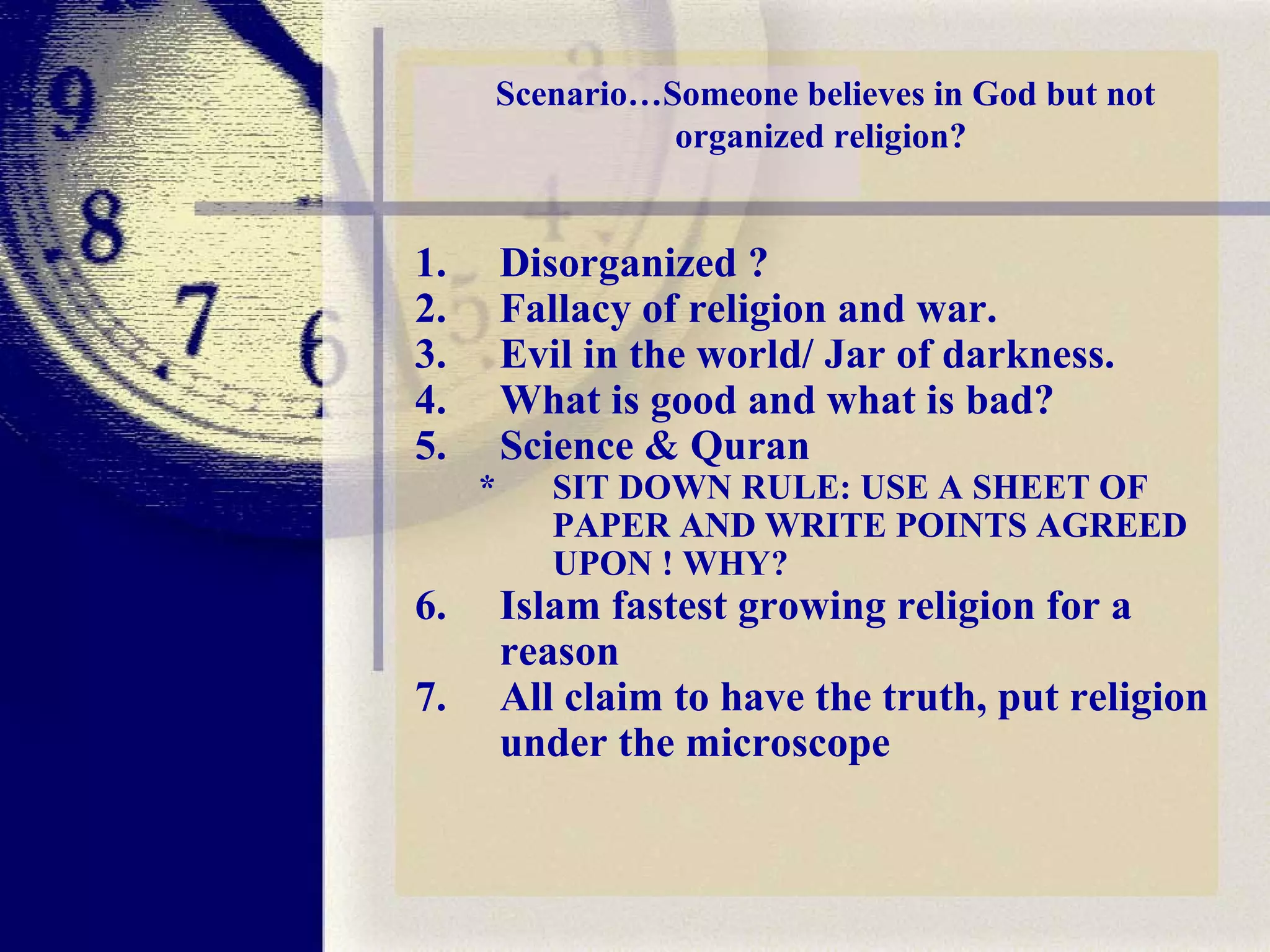 Scenario…Someone believes in God but not organized religion?  Disorganized ? Fallacy of religion and war. Evil in the world/ Jar of darkness. What is good and what is bad? Science & Quran * SIT DOWN RULE: USE A SHEET OF PAPER AND WRITE POINTS AGREED UPON ! WHY?  Islam fastest growing religion for a reason All claim to have the truth, put religion under the microscope 