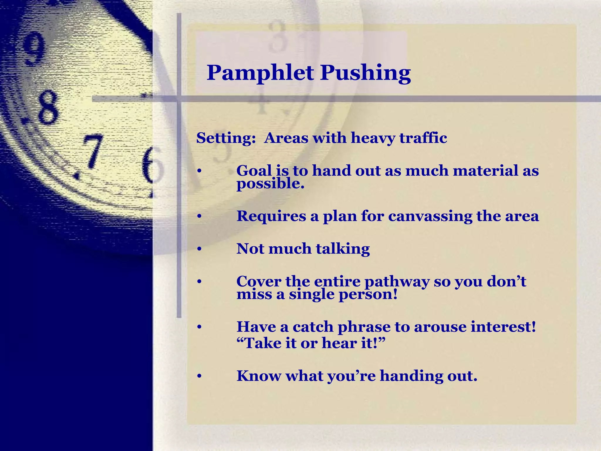 Pamphlet Pushing Setting:  Areas with heavy traffic Goal is to hand out as much material as possible.   Requires a plan for canvassing the area Not much talking Cover the entire pathway so you don’t miss a single person! Have a catch phrase to arouse interest!  “ Take it or hear it!” Know what you’re handing out. 