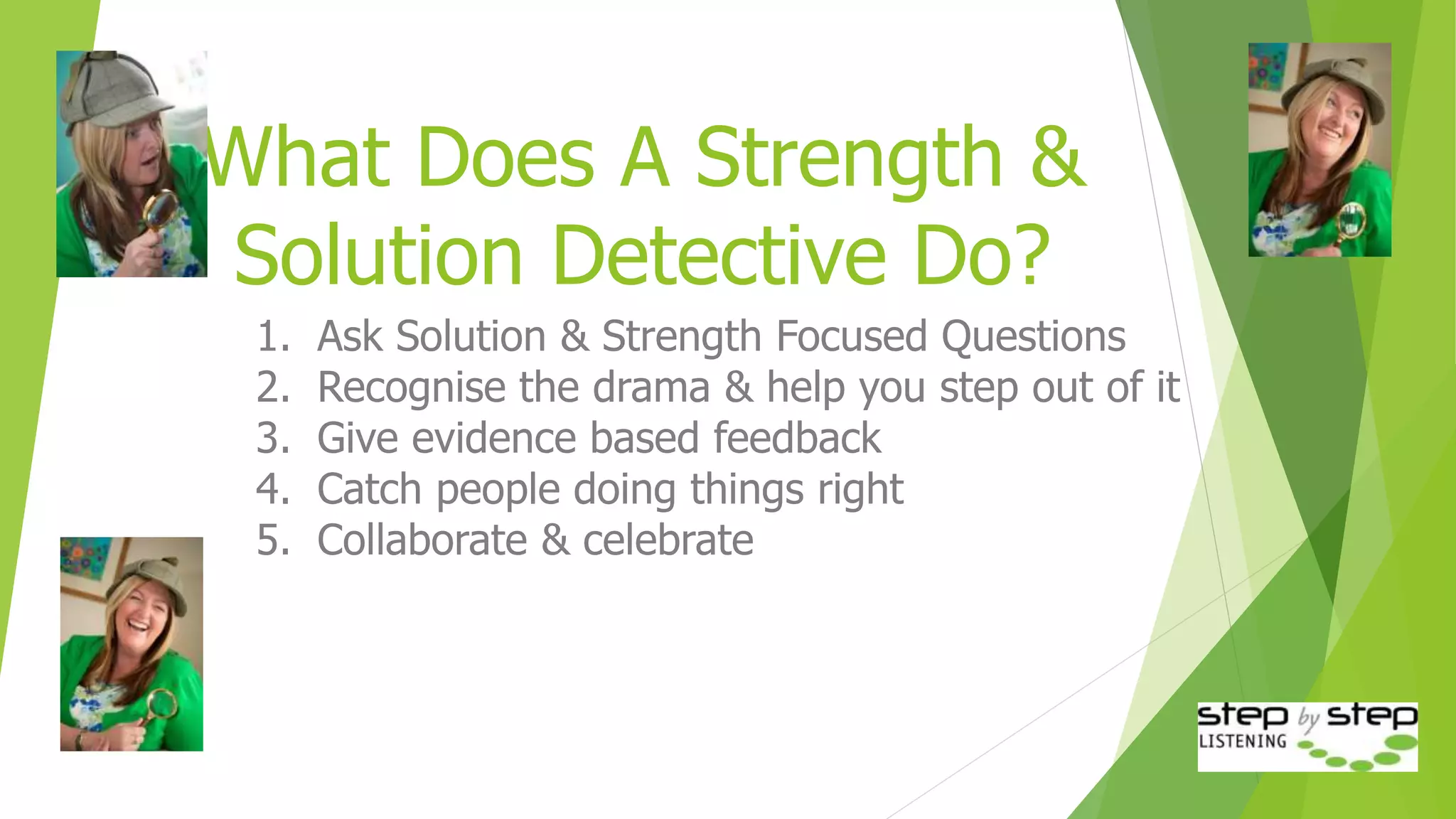 What Does A Strength &
Solution Detective Do?
1. Ask Solution & Strength Focused Questions
2. Recognise the drama & help you step out of it
3. Give evidence based feedback
4. Catch people doing things right
5. Collaborate & celebrate
 