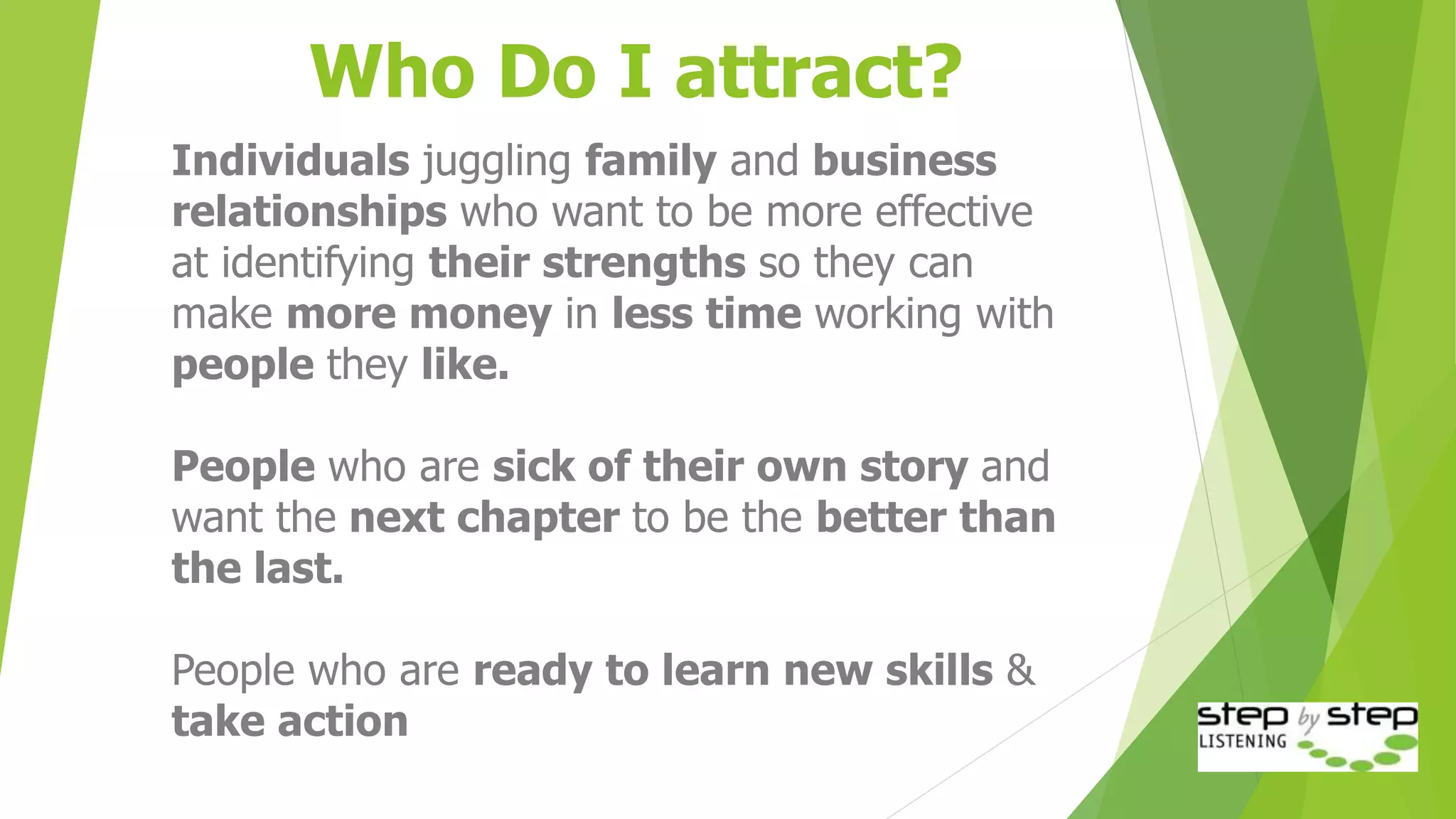 Who Do I attract?
Individuals juggling family and business
relationships who want to be more effective
at identifying their strengths so they can
make more money in less time working with
people they like.
People who are sick of their own story and
want the next chapter to be the better than
the last.
People who are ready to learn new skills &
take action
 