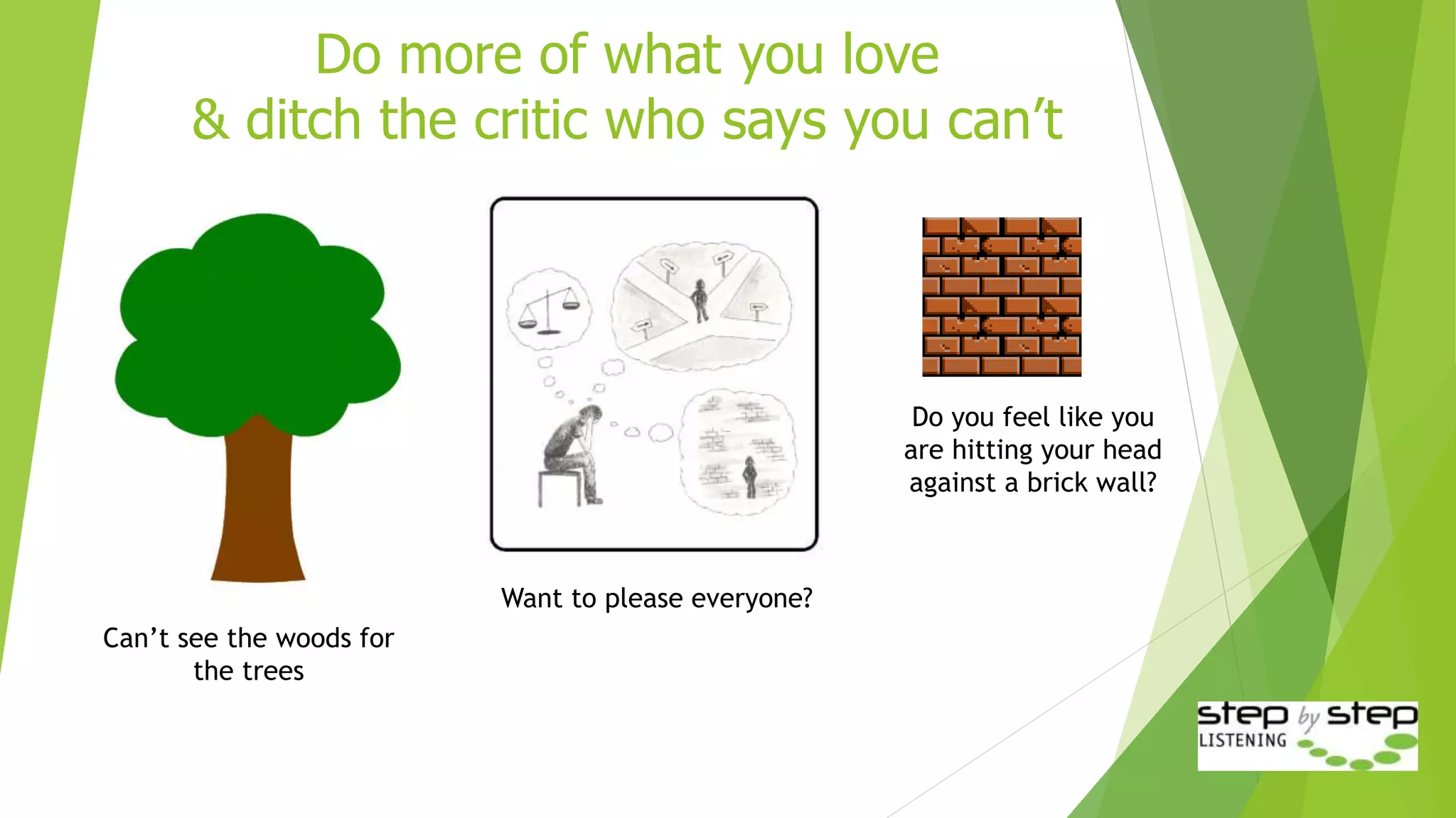 Do more of what you love
& ditch the critic who says you can’t
Can’t see the woods for
the trees
Do you feel like you
are hitting your head
against a brick wall?
Want to please everyone?
 