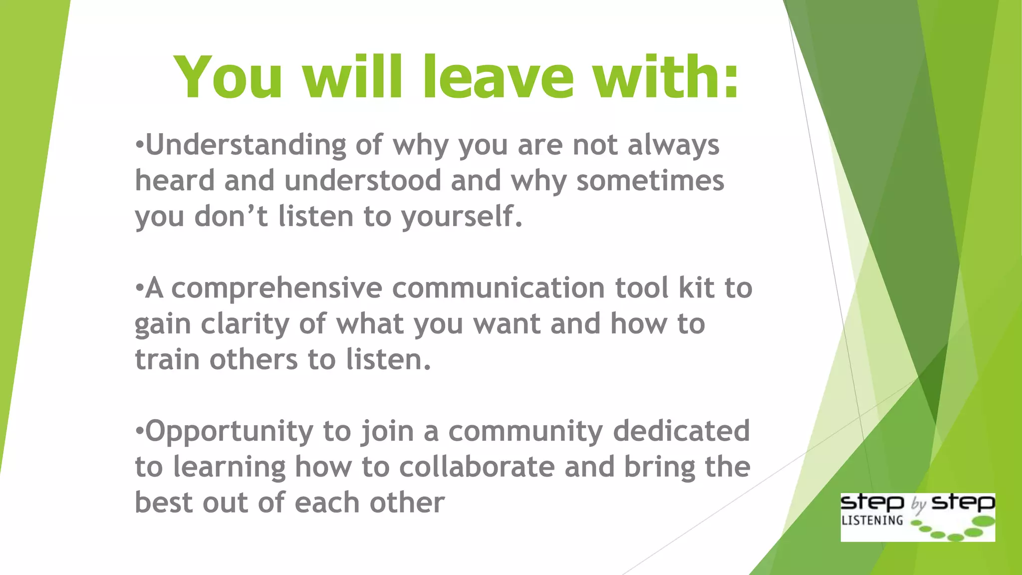 You will leave with:
•Understanding of why you are not always
heard and understood and why sometimes
you don’t listen to yourself.
•A comprehensive communication tool kit to
gain clarity of what you want and how to
train others to listen.
•Opportunity to join a community dedicated
to learning how to collaborate and bring the
best out of each other
 