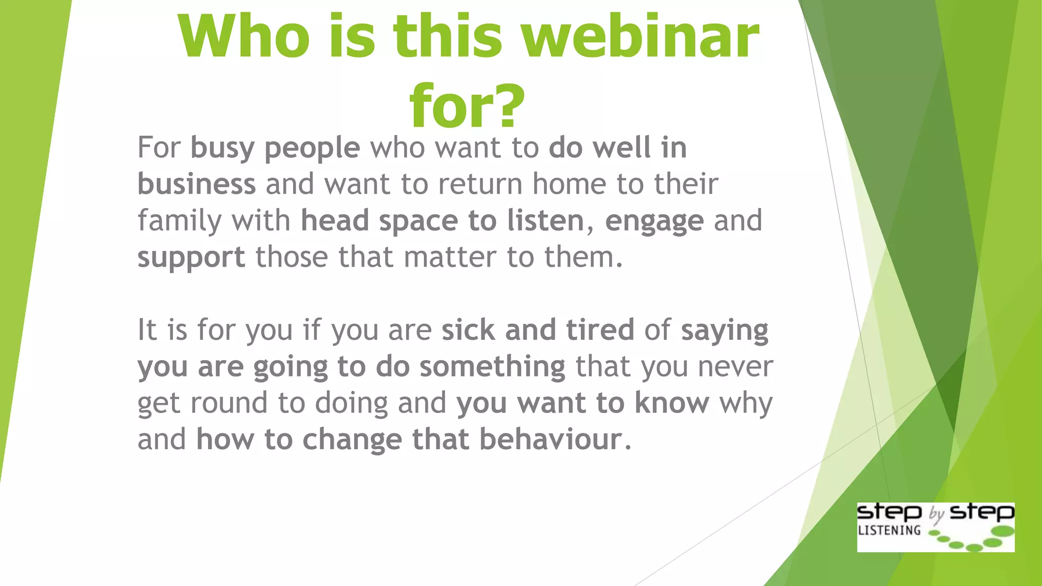 Who is this webinar
for?
For busy people who want to do well in
business and want to return home to their
family with head space to listen, engage and
support those that matter to them.
It is for you if you are sick and tired of saying
you are going to do something that you never
get round to doing and you want to know why
and how to change that behaviour.
 