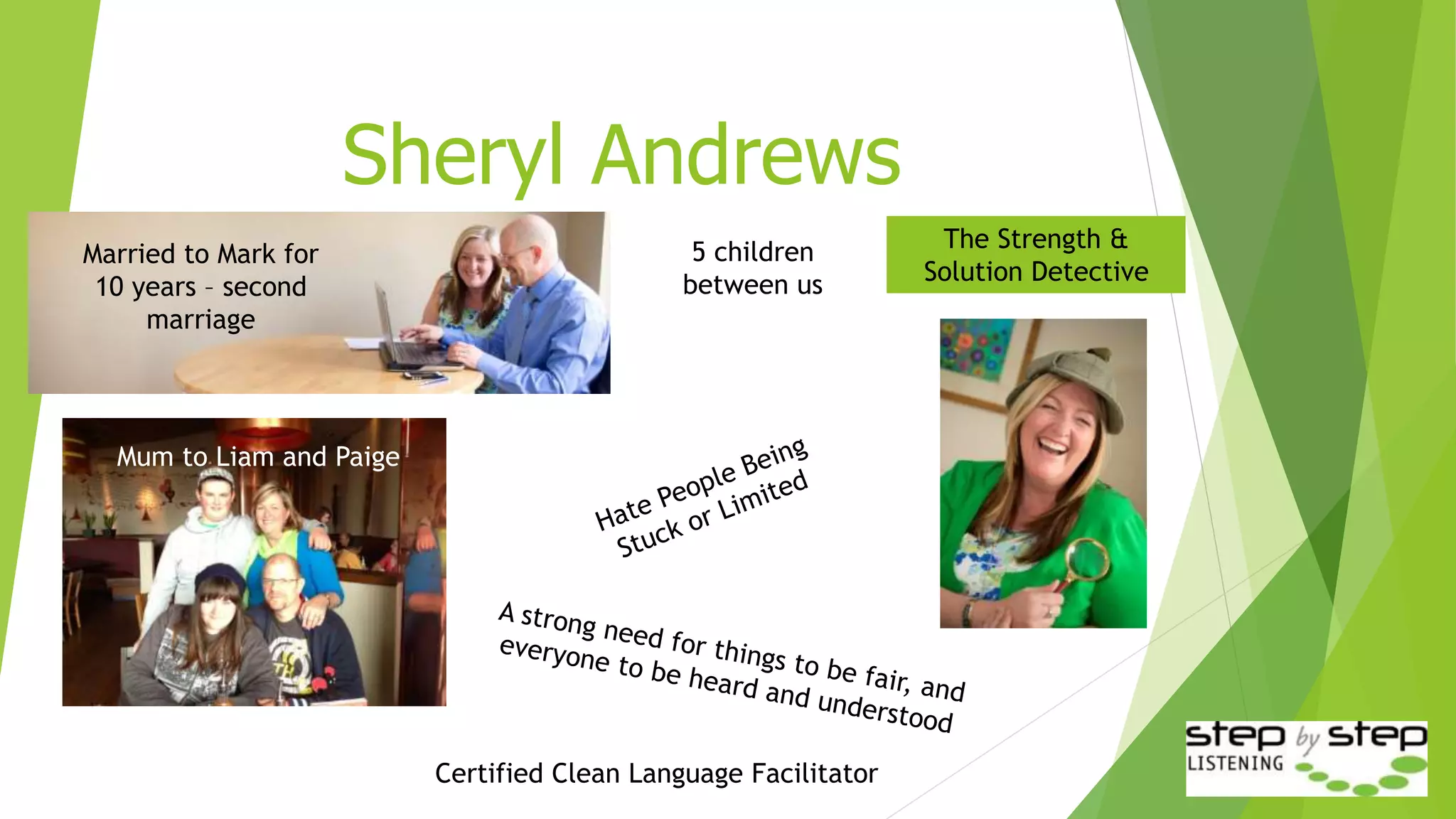 Sheryl Andrews
Married to Mark for
10 years – second
marriage
Mum to Liam and Paige
Certified Clean Language Facilitator
The Strength &
Solution Detective
5 children
between us
 