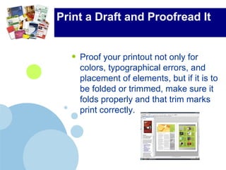 Print a Draft and Proofread It
• Proof your printout not only for
colors, typographical errors, and
placement of elements, but if it is to
be folded or trimmed, make sure it
folds properly and that trim marks
print correctly.
 