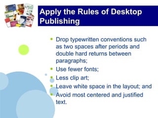 Apply the Rules of Desktop
Publishing
• Drop typewritten conventions such
as two spaces after periods and
double hard returns between
paragraphs;
• Use fewer fonts;
• Less clip art;
• Leave white space in the layout; and
• Avoid most centered and justified
text.
 