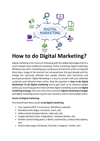 How to do Digital Marketing?
Digital marketing is the futureof marketing with the added advantages that it is
much cheaper than traditional marketing. Online marketing, Digital marketing.
Whatever youcall it, marketing yourcompanyor brandname online is a big deal
these days. Usage of the internet has increased over the past decade and this
change has massively affected how people interact with businesses and
purchases products. Digital Marketing is a way to connect with your potential
customers and influence them online. Now the question is How to do Digital
Marketing? To do Digital marketing and to get reach or to influence people
online you musthavegot the mostcommon digital marketing assets and digital
marketing strategy. Hereare some most common Digital marketing strategies
and digital marketing assets to grow your business and to reach people online.
Assets of Digital marketing-
You should have these assets to do digital marketing.
• Your website (PHP, E-Commerce, WordPress website)
• Branded assets (logos, acronyms, icons, etc)
• Video content (product demos, video ads, etc)
• Images (product shots, infographics, company photos, etc)
• Written content (blog posts, e-Books, testimonials, product descriptions,
etc)
• Social media pages (Facebook, YouTube, Instagram, Twitter, etc)
 
