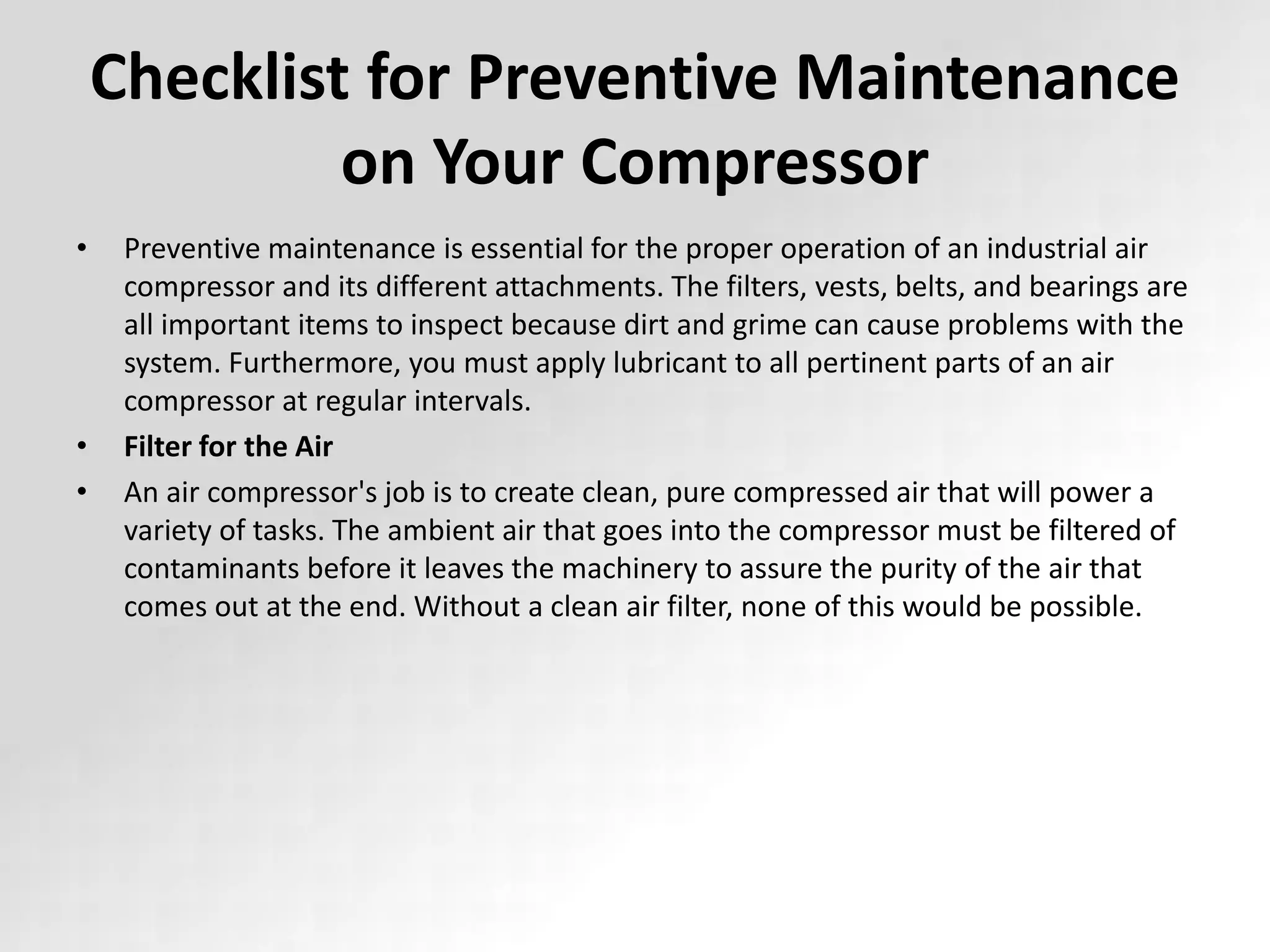 Checklist for Preventive Maintenance
on Your Compressor
• Preventive maintenance is essential for the proper operation of an industrial air
compressor and its different attachments. The filters, vests, belts, and bearings are
all important items to inspect because dirt and grime can cause problems with the
system. Furthermore, you must apply lubricant to all pertinent parts of an air
compressor at regular intervals.
• Filter for the Air
• An air compressor's job is to create clean, pure compressed air that will power a
variety of tasks. The ambient air that goes into the compressor must be filtered of
contaminants before it leaves the machinery to assure the purity of the air that
comes out at the end. Without a clean air filter, none of this would be possible.
 