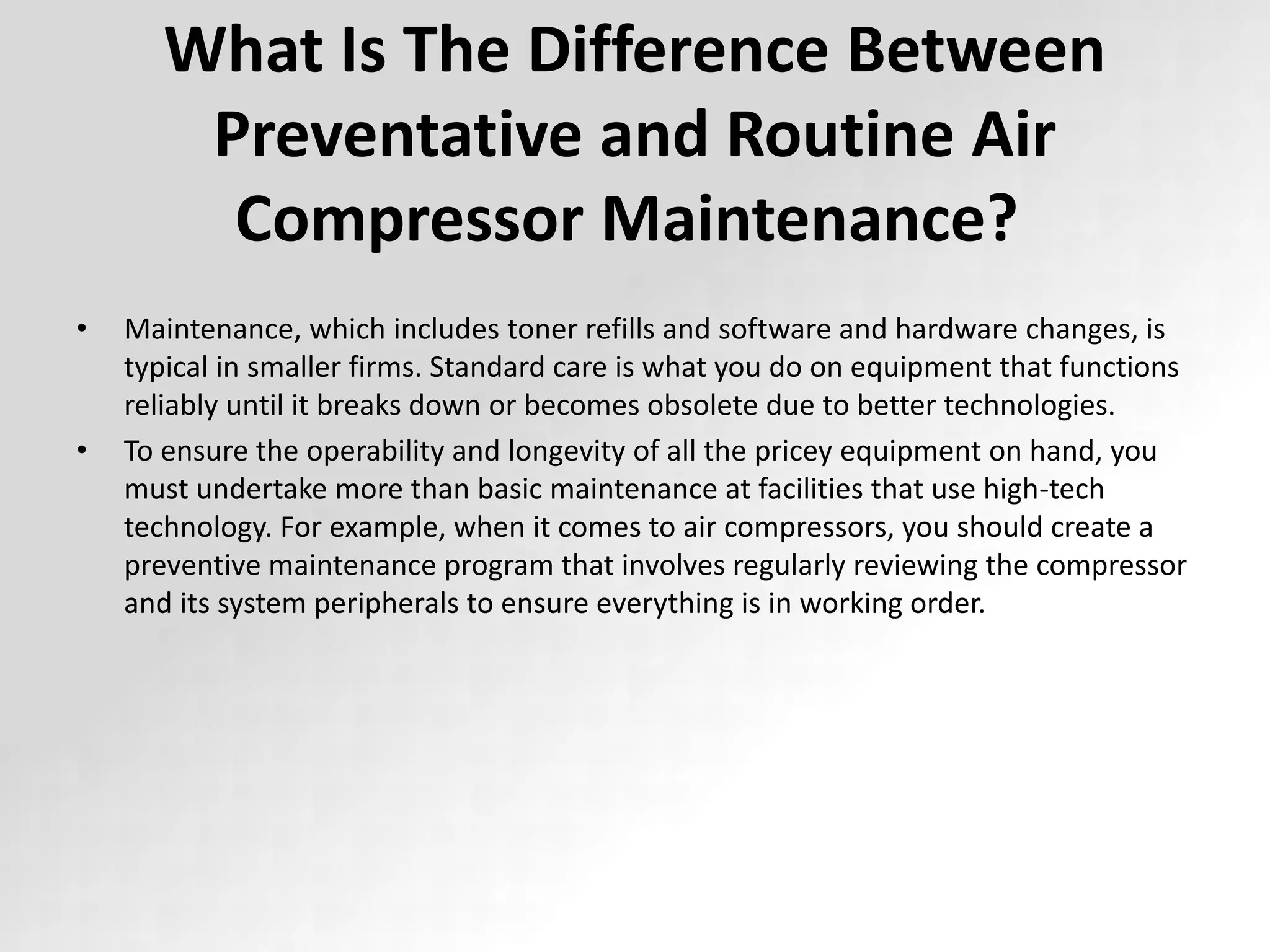What Is The Difference Between
Preventative and Routine Air
Compressor Maintenance?
• Maintenance, which includes toner refills and software and hardware changes, is
typical in smaller firms. Standard care is what you do on equipment that functions
reliably until it breaks down or becomes obsolete due to better technologies.
• To ensure the operability and longevity of all the pricey equipment on hand, you
must undertake more than basic maintenance at facilities that use high-tech
technology. For example, when it comes to air compressors, you should create a
preventive maintenance program that involves regularly reviewing the compressor
and its system peripherals to ensure everything is in working order.
 
