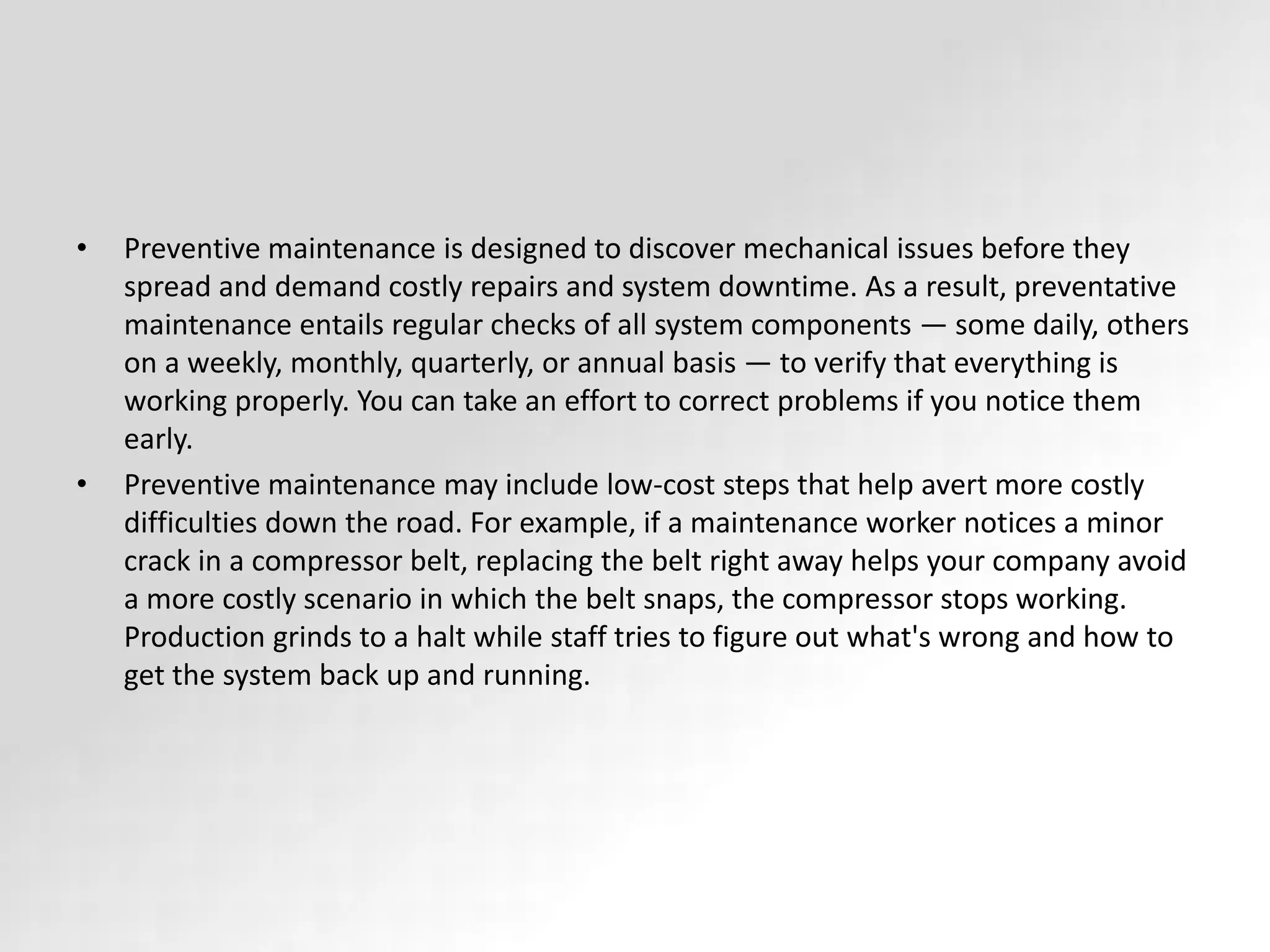 • Preventive maintenance is designed to discover mechanical issues before they
spread and demand costly repairs and system downtime. As a result, preventative
maintenance entails regular checks of all system components — some daily, others
on a weekly, monthly, quarterly, or annual basis — to verify that everything is
working properly. You can take an effort to correct problems if you notice them
early.
• Preventive maintenance may include low-cost steps that help avert more costly
difficulties down the road. For example, if a maintenance worker notices a minor
crack in a compressor belt, replacing the belt right away helps your company avoid
a more costly scenario in which the belt snaps, the compressor stops working.
Production grinds to a halt while staff tries to figure out what's wrong and how to
get the system back up and running.
 
