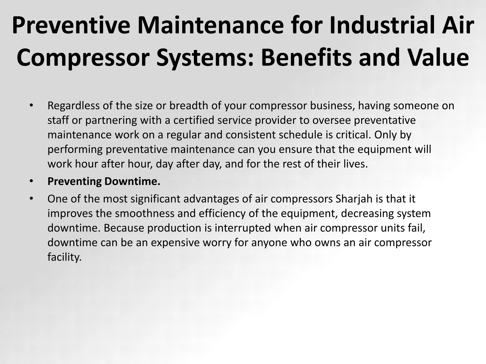 Preventive Maintenance for Industrial Air
Compressor Systems: Benefits and Value
• Regardless of the size or breadth of your compressor business, having someone on
staff or partnering with a certified service provider to oversee preventative
maintenance work on a regular and consistent schedule is critical. Only by
performing preventative maintenance can you ensure that the equipment will
work hour after hour, day after day, and for the rest of their lives.
• Preventing Downtime.
• One of the most significant advantages of air compressors Sharjah is that it
improves the smoothness and efficiency of the equipment, decreasing system
downtime. Because production is interrupted when air compressor units fail,
downtime can be an expensive worry for anyone who owns an air compressor
facility.
 