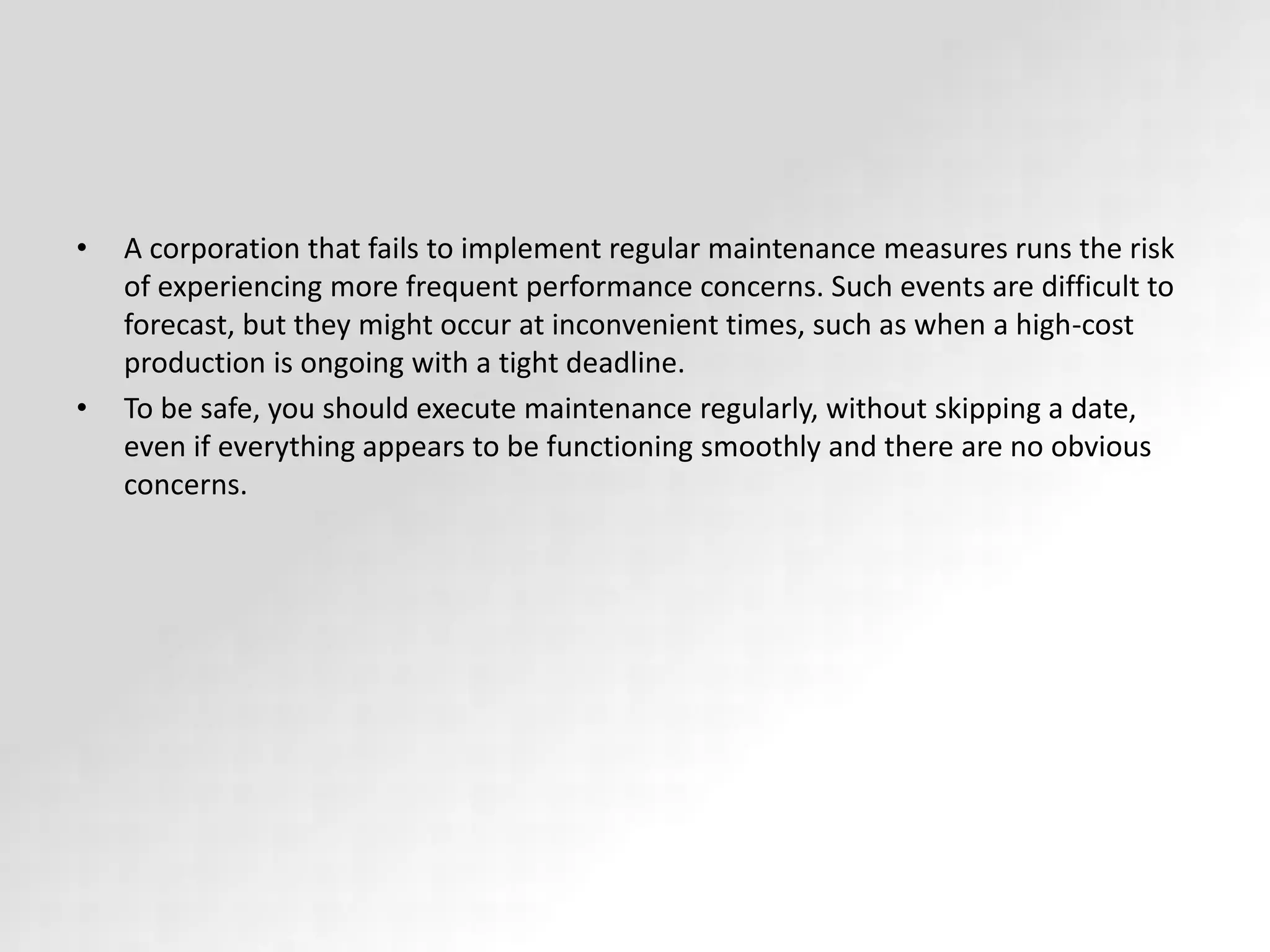 • A corporation that fails to implement regular maintenance measures runs the risk
of experiencing more frequent performance concerns. Such events are difficult to
forecast, but they might occur at inconvenient times, such as when a high-cost
production is ongoing with a tight deadline.
• To be safe, you should execute maintenance regularly, without skipping a date,
even if everything appears to be functioning smoothly and there are no obvious
concerns.
 