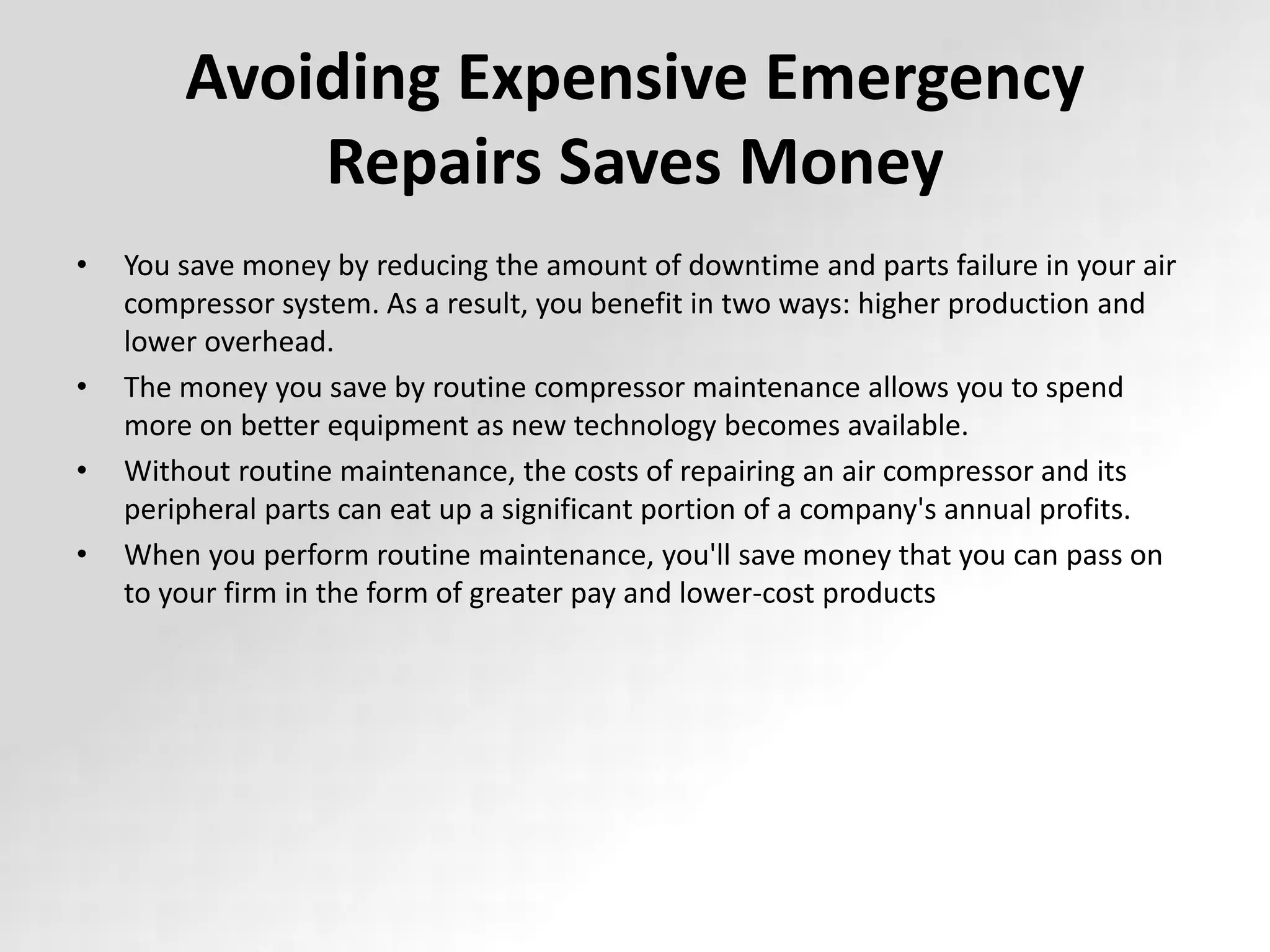 Avoiding Expensive Emergency
Repairs Saves Money
• You save money by reducing the amount of downtime and parts failure in your air
compressor system. As a result, you benefit in two ways: higher production and
lower overhead.
• The money you save by routine compressor maintenance allows you to spend
more on better equipment as new technology becomes available.
• Without routine maintenance, the costs of repairing an air compressor and its
peripheral parts can eat up a significant portion of a company's annual profits.
• When you perform routine maintenance, you'll save money that you can pass on
to your firm in the form of greater pay and lower-cost products
 