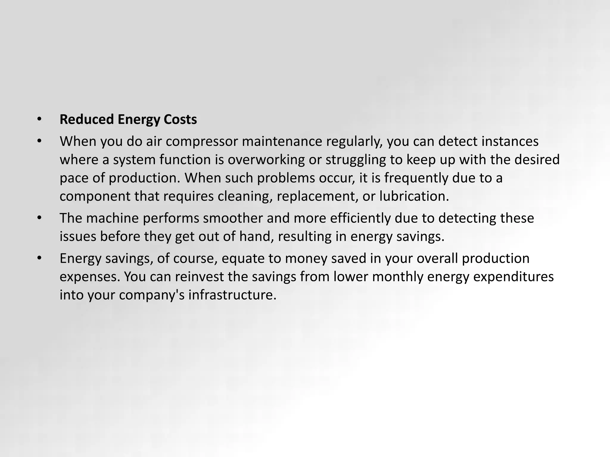 • Reduced Energy Costs
• When you do air compressor maintenance regularly, you can detect instances
where a system function is overworking or struggling to keep up with the desired
pace of production. When such problems occur, it is frequently due to a
component that requires cleaning, replacement, or lubrication.
• The machine performs smoother and more efficiently due to detecting these
issues before they get out of hand, resulting in energy savings.
• Energy savings, of course, equate to money saved in your overall production
expenses. You can reinvest the savings from lower monthly energy expenditures
into your company's infrastructure.
 