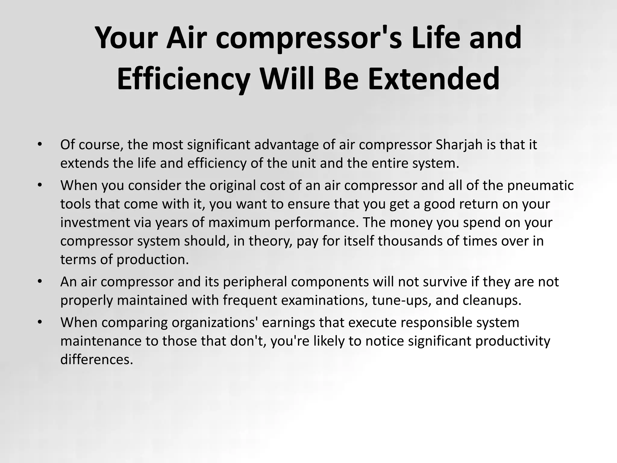 Your Air compressor's Life and
Efficiency Will Be Extended
• Of course, the most significant advantage of air compressor Sharjah is that it
extends the life and efficiency of the unit and the entire system.
• When you consider the original cost of an air compressor and all of the pneumatic
tools that come with it, you want to ensure that you get a good return on your
investment via years of maximum performance. The money you spend on your
compressor system should, in theory, pay for itself thousands of times over in
terms of production.
• An air compressor and its peripheral components will not survive if they are not
properly maintained with frequent examinations, tune-ups, and cleanups.
• When comparing organizations' earnings that execute responsible system
maintenance to those that don't, you're likely to notice significant productivity
differences.
 