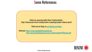 Some References
Check our upcoming public Micro Training batches -
https://benzne.com/micro-training-levels-of-planning-product-release-sprint/
Check out our blogs at www.Benzne.com/blogs
Reference: https://www.scaledagileframework.com
http://www.instituteengmgt.com/wp-content/uploads/PIPlanning.pdf
© Benzne. All Rights Reserved.
 