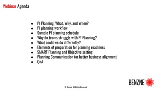 © Benzne. All Rights Reserved.
Webinar Agenda
● PI Planning: What, Why, and When?
● PI planning workﬂow
● Sample PI planning schedule
● Why do teams struggle with PI Planning?
● What could we do differently?
● Elements of preparation for planning readiness
● SMART Planning and Objective setting
● Planning Communication for better business alignment
● QnA
 