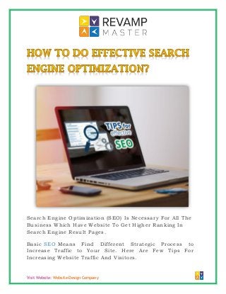Visit Website: Website Design Company
Search Engine Optimization (SEO) Is Necessary For All The
Business Which Have Website To Get Higher Ranking In
Search Engine Result Pages.
Basic SEO Means Find Different Strategic Process to
Increase Traffic to Your Site. Here Are Few Tips For
Increasing Website Traffic And Visitors.
 