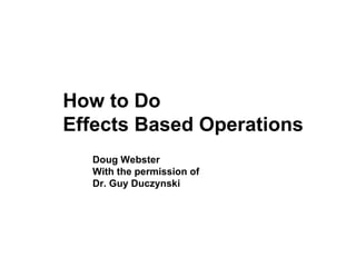 How to Do Effects Based Operations Doug Webster With the permission of Dr. Guy Duczynski  
