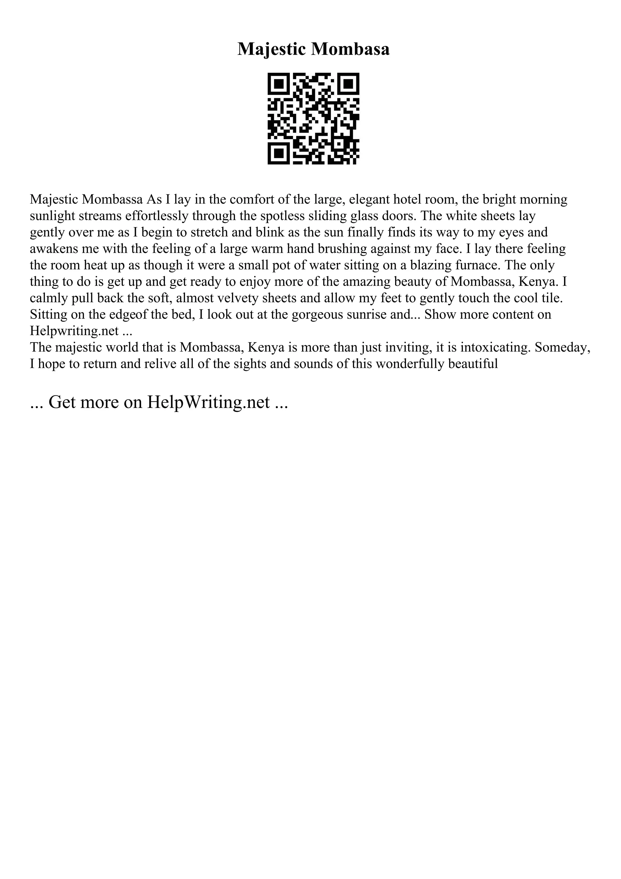 Majestic Mombasa
Majestic Mombassa As I lay in the comfort of the large, elegant hotel room, the bright morning
sunlight streams effortlessly through the spotless sliding glass doors. The white sheets lay
gently over me as I begin to stretch and blink as the sun finally finds its way to my eyes and
awakens me with the feeling of a large warm hand brushing against my face. I lay there feeling
the room heat up as though it were a small pot of water sitting on a blazing furnace. The only
thing to do is get up and get ready to enjoy more of the amazing beauty of Mombassa, Kenya. I
calmly pull back the soft, almost velvety sheets and allow my feet to gently touch the cool tile.
Sitting on the edgeof the bed, I look out at the gorgeous sunrise and... Show more content on
Helpwriting.net ...
The majestic world that is Mombassa, Kenya is more than just inviting, it is intoxicating. Someday,
I hope to return and relive all of the sights and sounds of this wonderfully beautiful
... Get more on HelpWriting.net ...
 