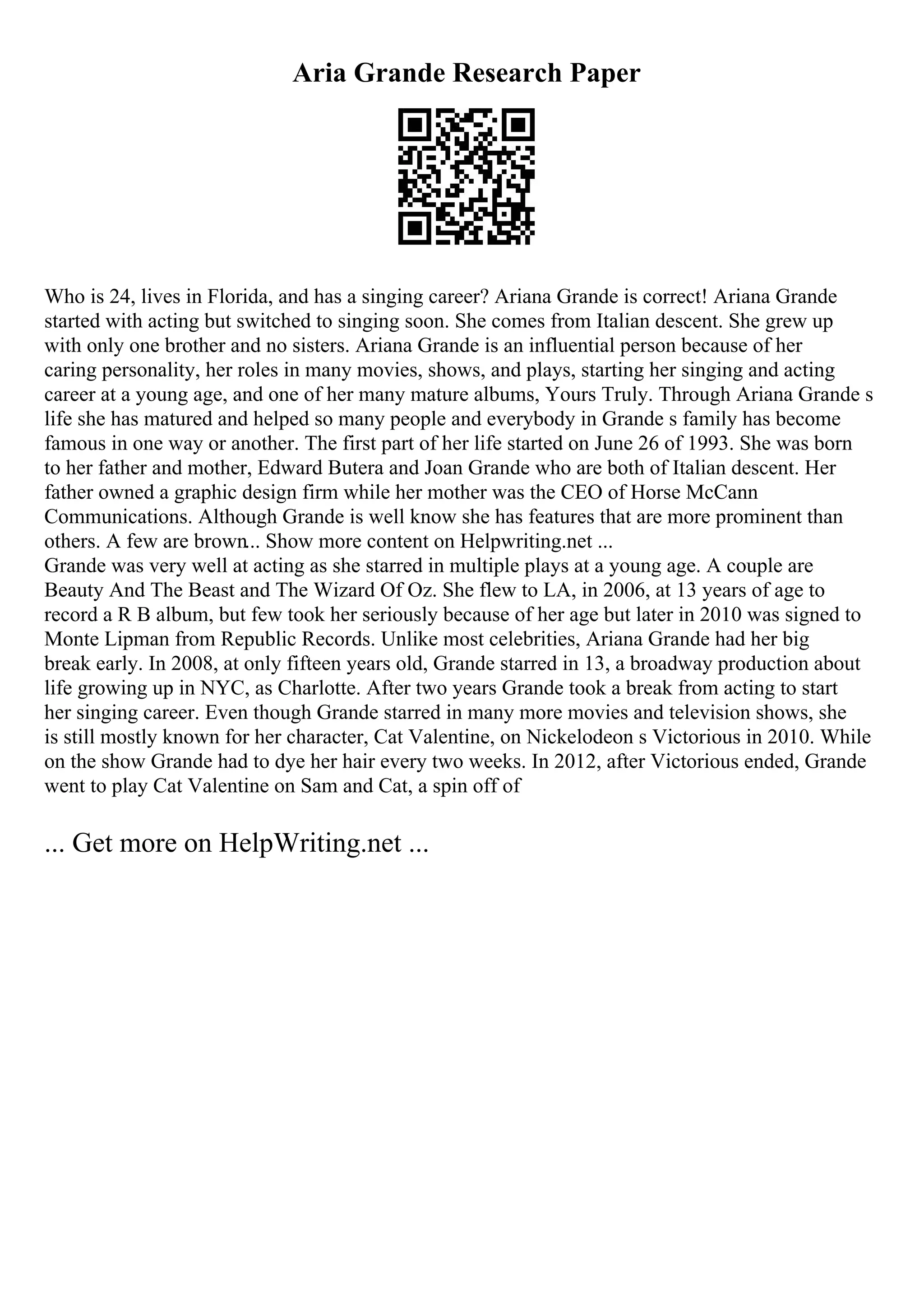 Aria Grande Research Paper
Who is 24, lives in Florida, and has a singing career? Ariana Grande is correct! Ariana Grande
started with acting but switched to singing soon. She comes from Italian descent. She grew up
with only one brother and no sisters. Ariana Grande is an influential person because of her
caring personality, her roles in many movies, shows, and plays, starting her singing and acting
career at a young age, and one of her many mature albums, Yours Truly. Through Ariana Grande s
life she has matured and helped so many people and everybody in Grande s family has become
famous in one way or another. The first part of her life started on June 26 of 1993. She was born
to her father and mother, Edward Butera and Joan Grande who are both of Italian descent. Her
father owned a graphic design firm while her mother was the CEO of Horse McCann
Communications. Although Grande is well know she has features that are more prominent than
others. A few are brown... Show more content on Helpwriting.net ...
Grande was very well at acting as she starred in multiple plays at a young age. A couple are
Beauty And The Beast and The Wizard Of Oz. She flew to LA, in 2006, at 13 years of age to
record a R B album, but few took her seriously because of her age but later in 2010 was signed to
Monte Lipman from Republic Records. Unlike most celebrities, Ariana Grande had her big
break early. In 2008, at only fifteen years old, Grande starred in 13, a broadway production about
life growing up in NYC, as Charlotte. After two years Grande took a break from acting to start
her singing career. Even though Grande starred in many more movies and television shows, she
is still mostly known for her character, Cat Valentine, on Nickelodeon s Victorious in 2010. While
on the show Grande had to dye her hair every two weeks. In 2012, after Victorious ended, Grande
went to play Cat Valentine on Sam and Cat, a spin off of
... Get more on HelpWriting.net ...
 
