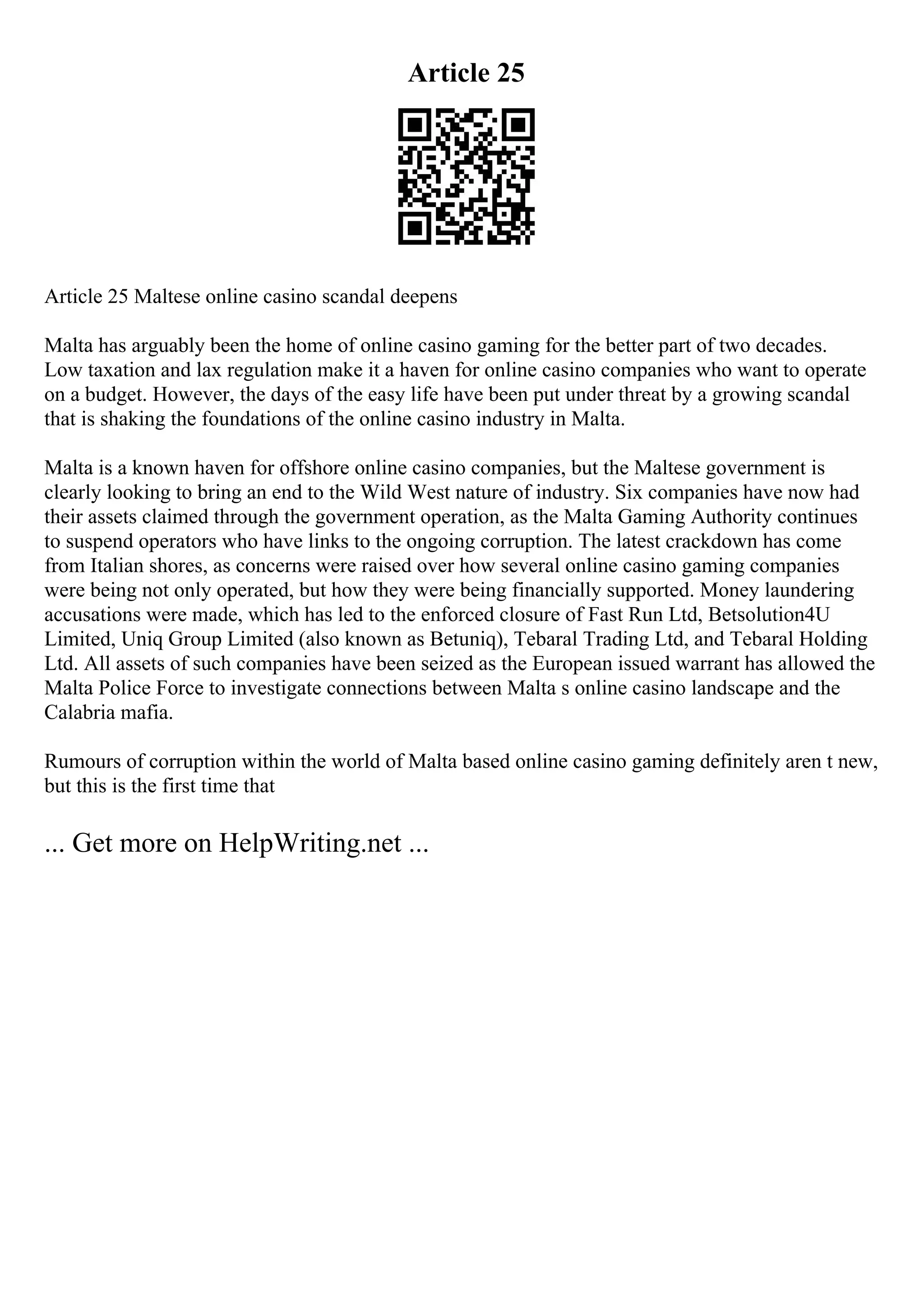 Article 25
Article 25 Maltese online casino scandal deepens
Malta has arguably been the home of online casino gaming for the better part of two decades.
Low taxation and lax regulation make it a haven for online casino companies who want to operate
on a budget. However, the days of the easy life have been put under threat by a growing scandal
that is shaking the foundations of the online casino industry in Malta.
Malta is a known haven for offshore online casino companies, but the Maltese government is
clearly looking to bring an end to the Wild West nature of industry. Six companies have now had
their assets claimed through the government operation, as the Malta Gaming Authority continues
to suspend operators who have links to the ongoing corruption. The latest crackdown has come
from Italian shores, as concerns were raised over how several online casino gaming companies
were being not only operated, but how they were being financially supported. Money laundering
accusations were made, which has led to the enforced closure of Fast Run Ltd, Betsolution4U
Limited, Uniq Group Limited (also known as Betuniq), Tebaral Trading Ltd, and Tebaral Holding
Ltd. All assets of such companies have been seized as the European issued warrant has allowed the
Malta Police Force to investigate connections between Malta s online casino landscape and the
Calabria mafia.
Rumours of corruption within the world of Malta based online casino gaming definitely aren t new,
but this is the first time that
... Get more on HelpWriting.net ...
 