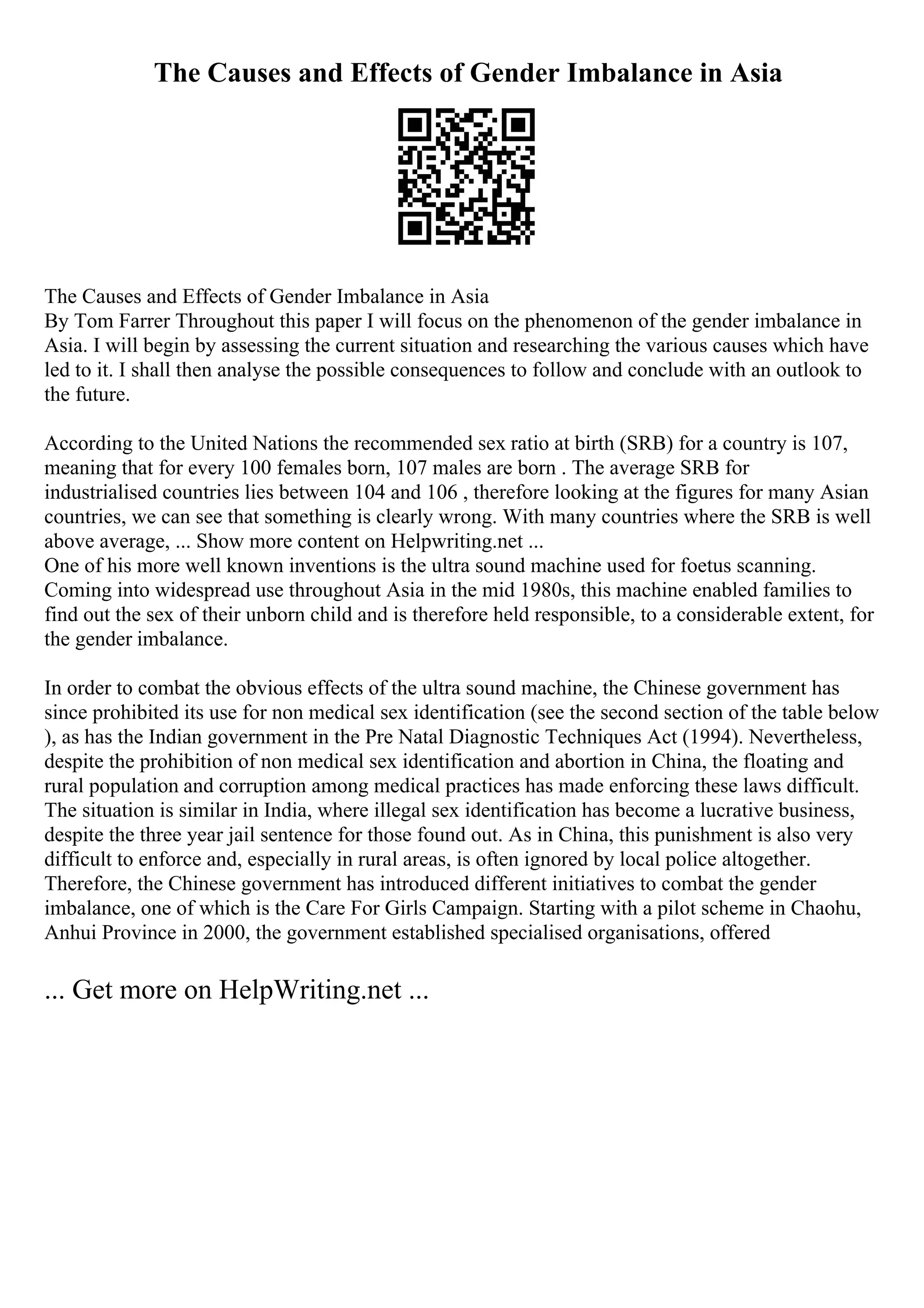 The Causes and Effects of Gender Imbalance in Asia
The Causes and Effects of Gender Imbalance in Asia
By Tom Farrer Throughout this paper I will focus on the phenomenon of the gender imbalance in
Asia. I will begin by assessing the current situation and researching the various causes which have
led to it. I shall then analyse the possible consequences to follow and conclude with an outlook to
the future.
According to the United Nations the recommended sex ratio at birth (SRB) for a country is 107,
meaning that for every 100 females born, 107 males are born . The average SRB for
industrialised countries lies between 104 and 106 , therefore looking at the figures for many Asian
countries, we can see that something is clearly wrong. With many countries where the SRB is well
above average, ... Show more content on Helpwriting.net ...
One of his more well known inventions is the ultra sound machine used for foetus scanning.
Coming into widespread use throughout Asia in the mid 1980s, this machine enabled families to
find out the sex of their unborn child and is therefore held responsible, to a considerable extent, for
the gender imbalance.
In order to combat the obvious effects of the ultra sound machine, the Chinese government has
since prohibited its use for non medical sex identification (see the second section of the table below
), as has the Indian government in the Pre Natal Diagnostic Techniques Act (1994). Nevertheless,
despite the prohibition of non medical sex identification and abortion in China, the floating and
rural population and corruption among medical practices has made enforcing these laws difficult.
The situation is similar in India, where illegal sex identification has become a lucrative business,
despite the three year jail sentence for those found out. As in China, this punishment is also very
difficult to enforce and, especially in rural areas, is often ignored by local police altogether.
Therefore, the Chinese government has introduced different initiatives to combat the gender
imbalance, one of which is the Care For Girls Campaign. Starting with a pilot scheme in Chaohu,
Anhui Province in 2000, the government established specialised organisations, offered
... Get more on HelpWriting.net ...
 