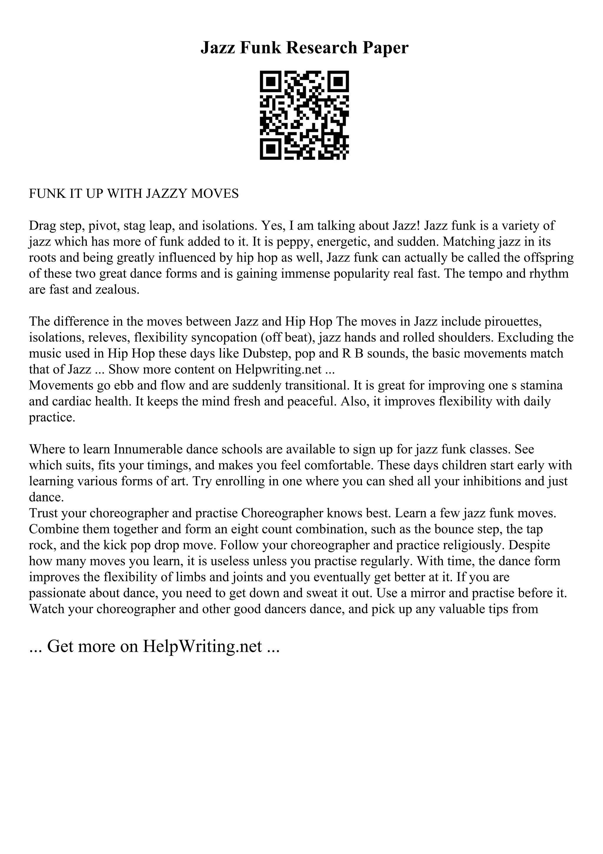 Jazz Funk Research Paper
FUNK IT UP WITH JAZZY MOVES
Drag step, pivot, stag leap, and isolations. Yes, I am talking about Jazz! Jazz funk is a variety of
jazz which has more of funk added to it. It is peppy, energetic, and sudden. Matching jazz in its
roots and being greatly influenced by hip hop as well, Jazz funk can actually be called the offspring
of these two great dance forms and is gaining immense popularity real fast. The tempo and rhythm
are fast and zealous.
The difference in the moves between Jazz and Hip Hop The moves in Jazz include pirouettes,
isolations, releves, flexibility syncopation (off beat), jazz hands and rolled shoulders. Excluding the
music used in Hip Hop these days like Dubstep, pop and R B sounds, the basic movements match
that of Jazz ... Show more content on Helpwriting.net ...
Movements go ebb and flow and are suddenly transitional. It is great for improving one s stamina
and cardiac health. It keeps the mind fresh and peaceful. Also, it improves flexibility with daily
practice.
Where to learn Innumerable dance schools are available to sign up for jazz funk classes. See
which suits, fits your timings, and makes you feel comfortable. These days children start early with
learning various forms of art. Try enrolling in one where you can shed all your inhibitions and just
dance.
Trust your choreographer and practise Choreographer knows best. Learn a few jazz funk moves.
Combine them together and form an eight count combination, such as the bounce step, the tap
rock, and the kick pop drop move. Follow your choreographer and practice religiously. Despite
how many moves you learn, it is useless unless you practise regularly. With time, the dance form
improves the flexibility of limbs and joints and you eventually get better at it. If you are
passionate about dance, you need to get down and sweat it out. Use a mirror and practise before it.
Watch your choreographer and other good dancers dance, and pick up any valuable tips from
... Get more on HelpWriting.net ...
 