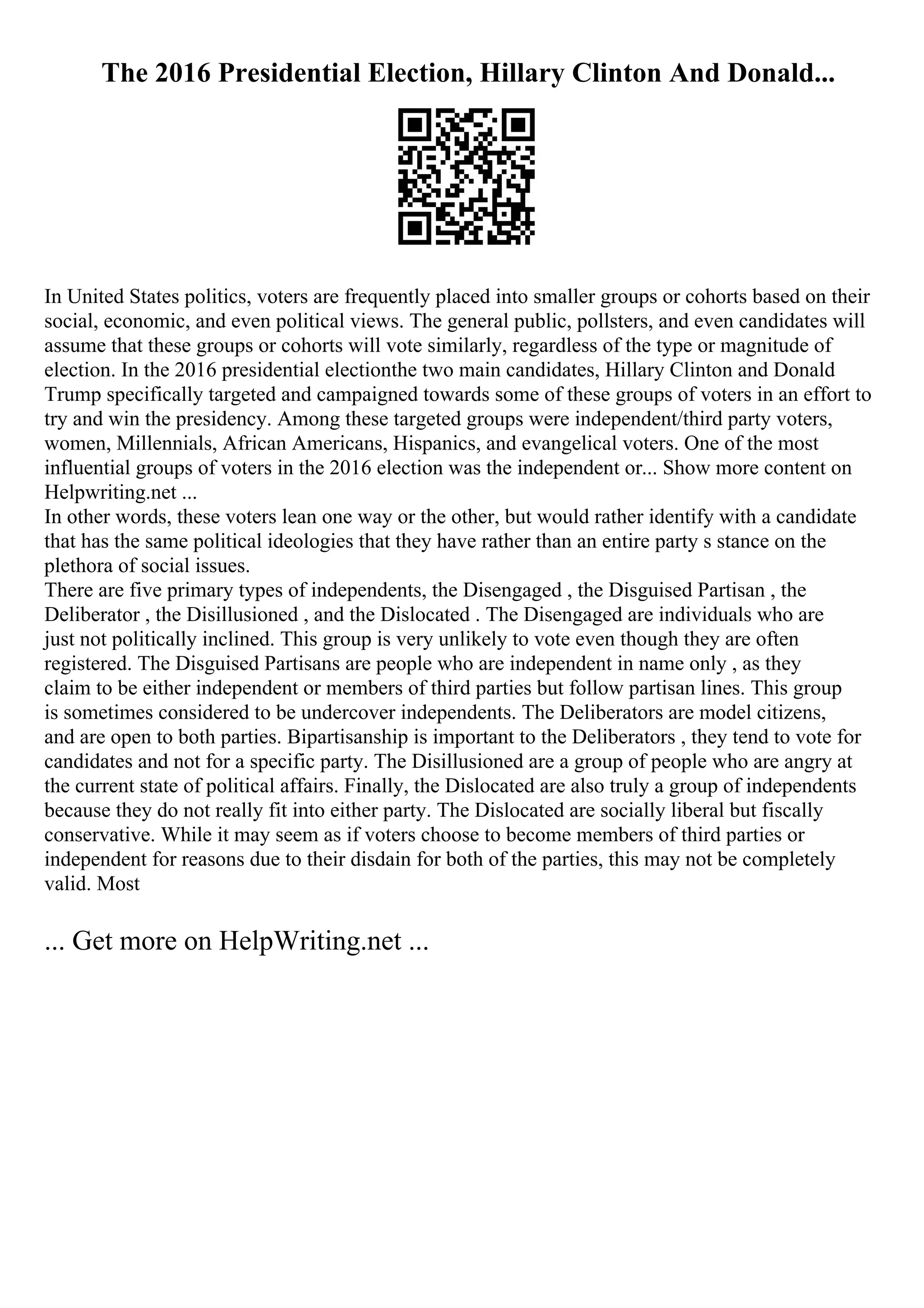 The 2016 Presidential Election, Hillary Clinton And Donald...
In United States politics, voters are frequently placed into smaller groups or cohorts based on their
social, economic, and even political views. The general public, pollsters, and even candidates will
assume that these groups or cohorts will vote similarly, regardless of the type or magnitude of
election. In the 2016 presidential electionthe two main candidates, Hillary Clinton and Donald
Trump specifically targeted and campaigned towards some of these groups of voters in an effort to
try and win the presidency. Among these targeted groups were independent/third party voters,
women, Millennials, African Americans, Hispanics, and evangelical voters. One of the most
influential groups of voters in the 2016 election was the independent or... Show more content on
Helpwriting.net ...
In other words, these voters lean one way or the other, but would rather identify with a candidate
that has the same political ideologies that they have rather than an entire party s stance on the
plethora of social issues.
There are five primary types of independents, the Disengaged , the Disguised Partisan , the
Deliberator , the Disillusioned , and the Dislocated . The Disengaged are individuals who are
just not politically inclined. This group is very unlikely to vote even though they are often
registered. The Disguised Partisans are people who are independent in name only , as they
claim to be either independent or members of third parties but follow partisan lines. This group
is sometimes considered to be undercover independents. The Deliberators are model citizens,
and are open to both parties. Bipartisanship is important to the Deliberators , they tend to vote for
candidates and not for a specific party. The Disillusioned are a group of people who are angry at
the current state of political affairs. Finally, the Dislocated are also truly a group of independents
because they do not really fit into either party. The Dislocated are socially liberal but fiscally
conservative. While it may seem as if voters choose to become members of third parties or
independent for reasons due to their disdain for both of the parties, this may not be completely
valid. Most
... Get more on HelpWriting.net ...
 