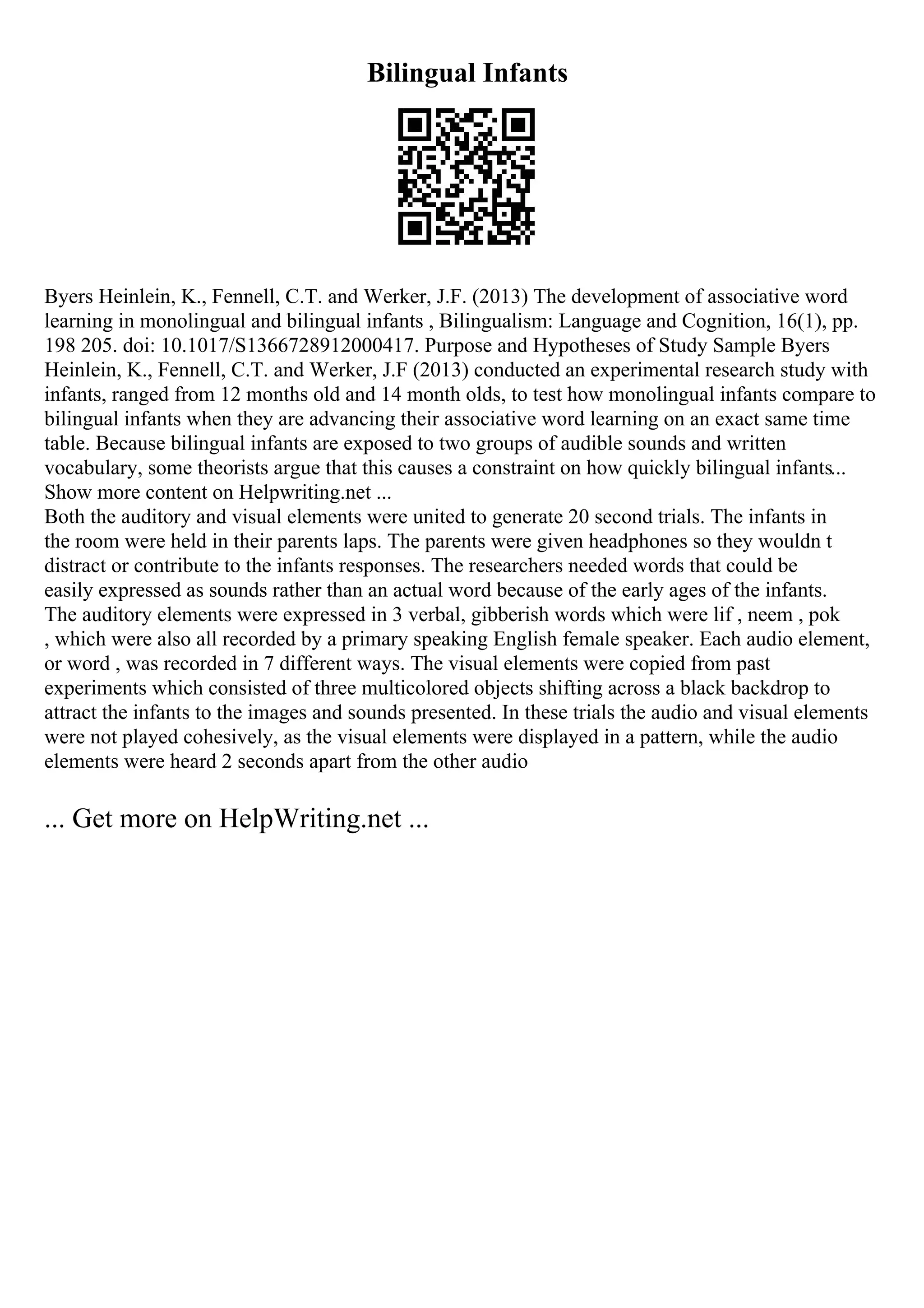 Bilingual Infants
Byers Heinlein, K., Fennell, C.T. and Werker, J.F. (2013) The development of associative word
learning in monolingual and bilingual infants , Bilingualism: Language and Cognition, 16(1), pp.
198 205. doi: 10.1017/S1366728912000417. Purpose and Hypotheses of Study Sample Byers
Heinlein, K., Fennell, C.T. and Werker, J.F (2013) conducted an experimental research study with
infants, ranged from 12 months old and 14 month olds, to test how monolingual infants compare to
bilingual infants when they are advancing their associative word learning on an exact same time
table. Because bilingual infants are exposed to two groups of audible sounds and written
vocabulary, some theorists argue that this causes a constraint on how quickly bilingual infants...
Show more content on Helpwriting.net ...
Both the auditory and visual elements were united to generate 20 second trials. The infants in
the room were held in their parents laps. The parents were given headphones so they wouldn t
distract or contribute to the infants responses. The researchers needed words that could be
easily expressed as sounds rather than an actual word because of the early ages of the infants.
The auditory elements were expressed in 3 verbal, gibberish words which were lif , neem , pok
, which were also all recorded by a primary speaking English female speaker. Each audio element,
or word , was recorded in 7 different ways. The visual elements were copied from past
experiments which consisted of three multicolored objects shifting across a black backdrop to
attract the infants to the images and sounds presented. In these trials the audio and visual elements
were not played cohesively, as the visual elements were displayed in a pattern, while the audio
elements were heard 2 seconds apart from the other audio
... Get more on HelpWriting.net ...
 