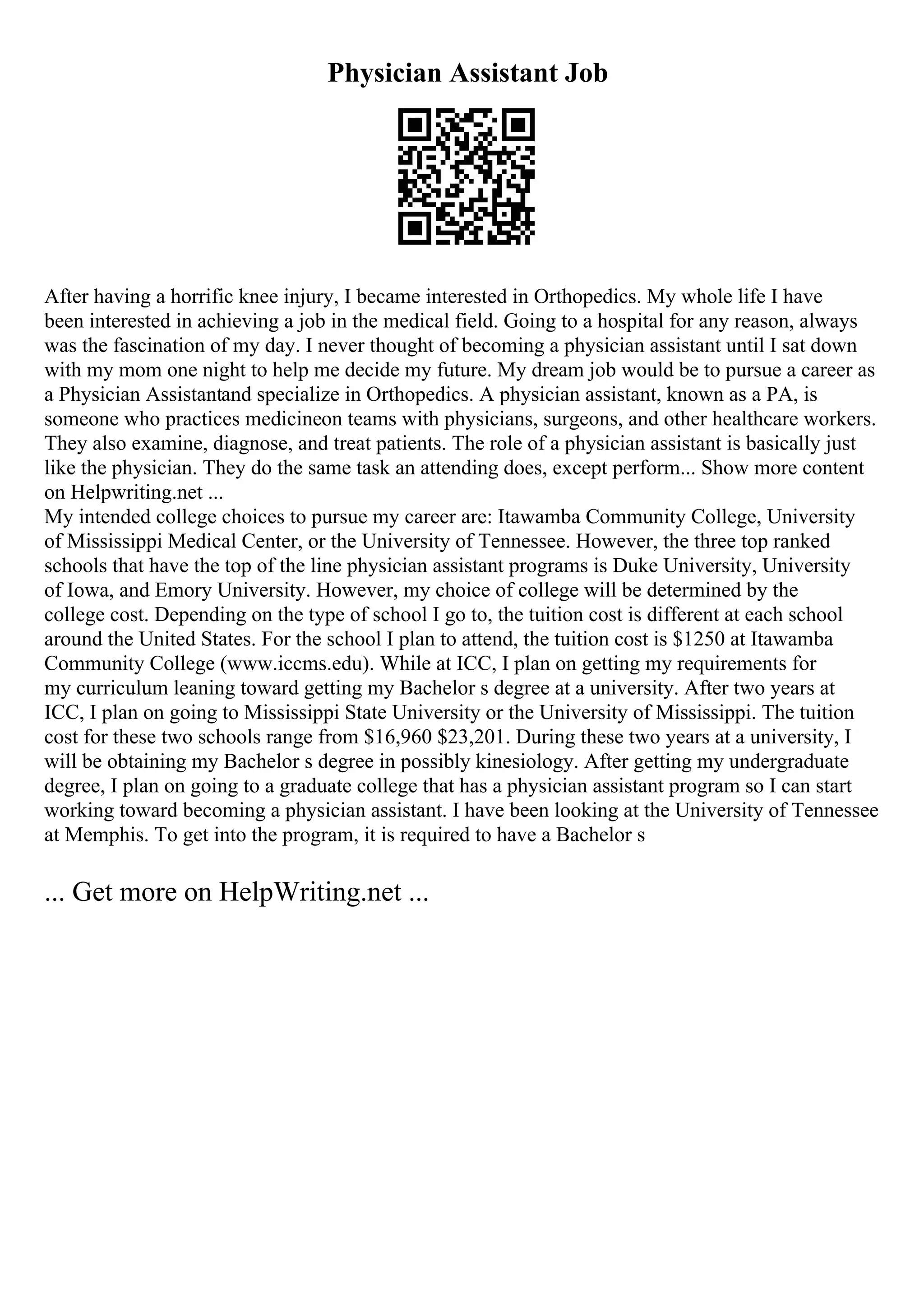 Physician Assistant Job
After having a horrific knee injury, I became interested in Orthopedics. My whole life I have
been interested in achieving a job in the medical field. Going to a hospital for any reason, always
was the fascination of my day. I never thought of becoming a physician assistant until I sat down
with my mom one night to help me decide my future. My dream job would be to pursue a career as
a Physician Assistantand specialize in Orthopedics. A physician assistant, known as a PA, is
someone who practices medicineon teams with physicians, surgeons, and other healthcare workers.
They also examine, diagnose, and treat patients. The role of a physician assistant is basically just
like the physician. They do the same task an attending does, except perform... Show more content
on Helpwriting.net ...
My intended college choices to pursue my career are: Itawamba Community College, University
of Mississippi Medical Center, or the University of Tennessee. However, the three top ranked
schools that have the top of the line physician assistant programs is Duke University, University
of Iowa, and Emory University. However, my choice of college will be determined by the
college cost. Depending on the type of school I go to, the tuition cost is different at each school
around the United States. For the school I plan to attend, the tuition cost is $1250 at Itawamba
Community College (www.iccms.edu). While at ICC, I plan on getting my requirements for
my curriculum leaning toward getting my Bachelor s degree at a university. After two years at
ICC, I plan on going to Mississippi State University or the University of Mississippi. The tuition
cost for these two schools range from $16,960 $23,201. During these two years at a university, I
will be obtaining my Bachelor s degree in possibly kinesiology. After getting my undergraduate
degree, I plan on going to a graduate college that has a physician assistant program so I can start
working toward becoming a physician assistant. I have been looking at the University of Tennessee
at Memphis. To get into the program, it is required to have a Bachelor s
... Get more on HelpWriting.net ...
 