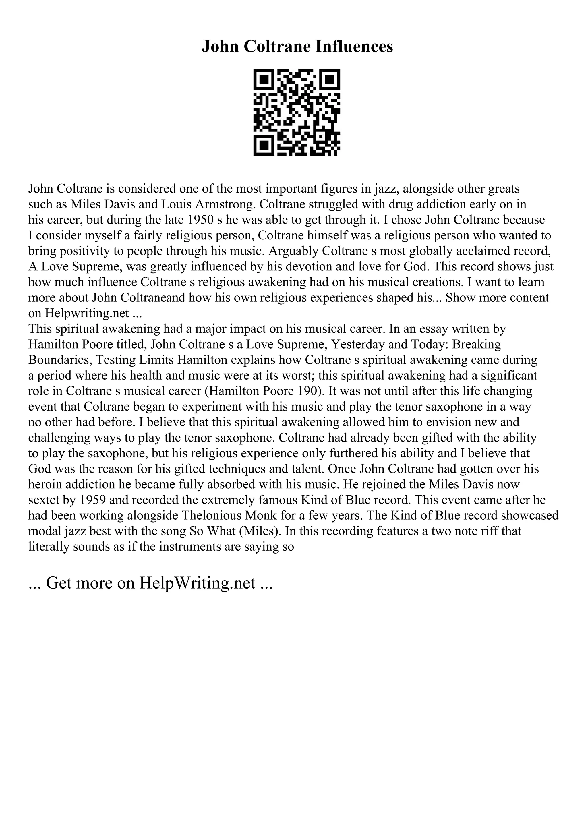 John Coltrane Influences
John Coltrane is considered one of the most important figures in jazz, alongside other greats
such as Miles Davis and Louis Armstrong. Coltrane struggled with drug addiction early on in
his career, but during the late 1950 s he was able to get through it. I chose John Coltrane because
I consider myself a fairly religious person, Coltrane himself was a religious person who wanted to
bring positivity to people through his music. Arguably Coltrane s most globally acclaimed record,
A Love Supreme, was greatly influenced by his devotion and love for God. This record shows just
how much influence Coltrane s religious awakening had on his musical creations. I want to learn
more about John Coltraneand how his own religious experiences shaped his... Show more content
on Helpwriting.net ...
This spiritual awakening had a major impact on his musical career. In an essay written by
Hamilton Poore titled, John Coltrane s a Love Supreme, Yesterday and Today: Breaking
Boundaries, Testing Limits Hamilton explains how Coltrane s spiritual awakening came during
a period where his health and music were at its worst; this spiritual awakening had a significant
role in Coltrane s musical career (Hamilton Poore 190). It was not until after this life changing
event that Coltrane began to experiment with his music and play the tenor saxophone in a way
no other had before. I believe that this spiritual awakening allowed him to envision new and
challenging ways to play the tenor saxophone. Coltrane had already been gifted with the ability
to play the saxophone, but his religious experience only furthered his ability and I believe that
God was the reason for his gifted techniques and talent. Once John Coltrane had gotten over his
heroin addiction he became fully absorbed with his music. He rejoined the Miles Davis now
sextet by 1959 and recorded the extremely famous Kind of Blue record. This event came after he
had been working alongside Thelonious Monk for a few years. The Kind of Blue record showcased
modal jazz best with the song So What (Miles). In this recording features a two note riff that
literally sounds as if the instruments are saying so
... Get more on HelpWriting.net ...
 