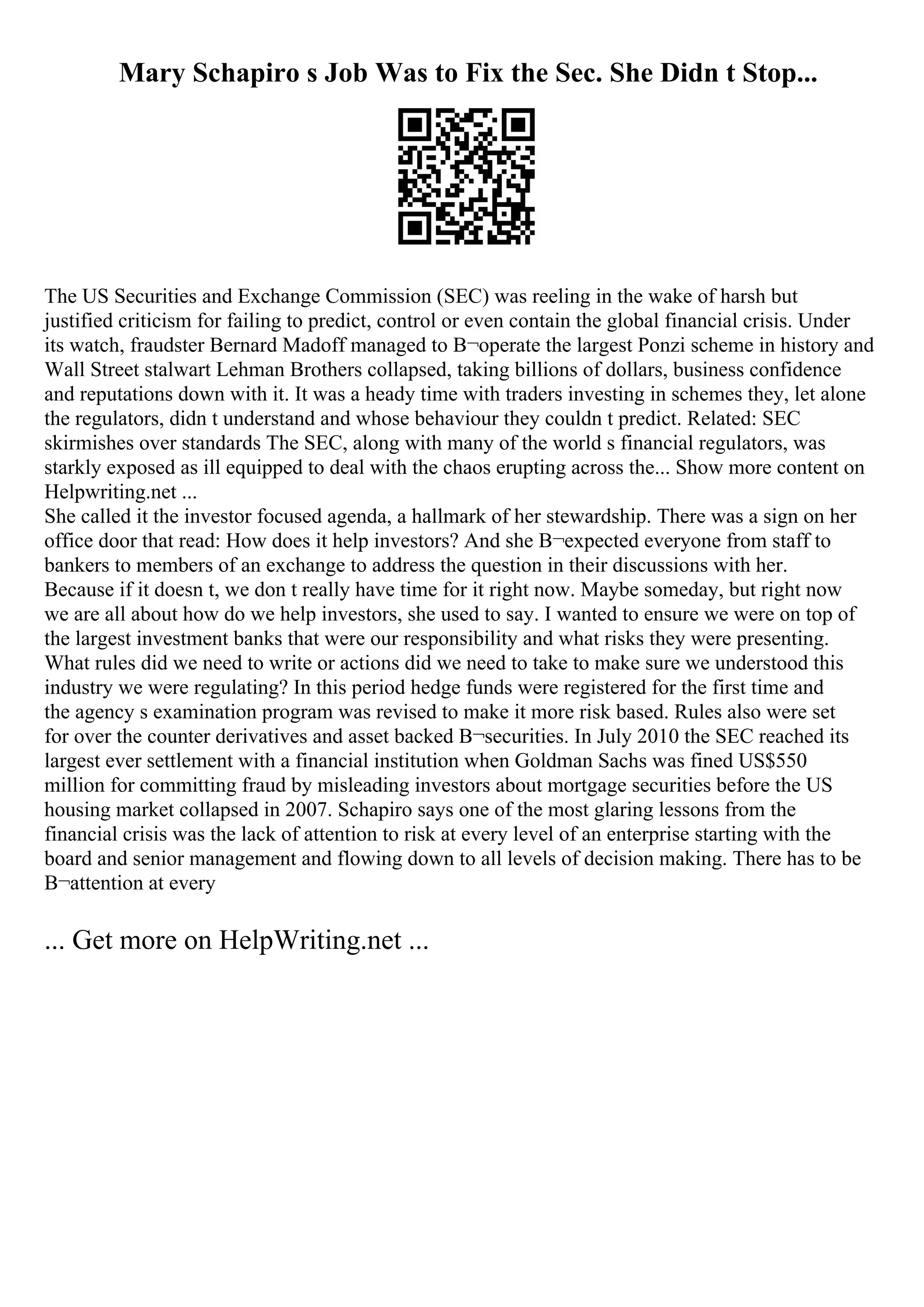 Mary Schapiro s Job Was to Fix the Sec. She Didn t Stop...
The US Securities and Exchange Commission (SEC) was reeling in the wake of harsh but
justified criticism for failing to predict, control or even contain the global financial crisis. Under
its watch, fraudster Bernard Madoff managed to В¬operate the largest Ponzi scheme in history and
Wall Street stalwart Lehman Brothers collapsed, taking billions of dollars, business confidence
and reputations down with it. It was a heady time with traders investing in schemes they, let alone
the regulators, didn t understand and whose behaviour they couldn t predict. Related: SEC
skirmishes over standards The SEC, along with many of the world s financial regulators, was
starkly exposed as ill equipped to deal with the chaos erupting across the... Show more content on
Helpwriting.net ...
She called it the investor focused agenda, a hallmark of her stewardship. There was a sign on her
office door that read: How does it help investors? And she В¬expected everyone from staff to
bankers to members of an exchange to address the question in their discussions with her.
Because if it doesn t, we don t really have time for it right now. Maybe someday, but right now
we are all about how do we help investors, she used to say. I wanted to ensure we were on top of
the largest investment banks that were our responsibility and what risks they were presenting.
What rules did we need to write or actions did we need to take to make sure we understood this
industry we were regulating? In this period hedge funds were registered for the first time and
the agency s examination program was revised to make it more risk based. Rules also were set
for over the counter derivatives and asset backed В¬securities. In July 2010 the SEC reached its
largest ever settlement with a financial institution when Goldman Sachs was fined US$550
million for committing fraud by misleading investors about mortgage securities before the US
housing market collapsed in 2007. Schapiro says one of the most glaring lessons from the
financial crisis was the lack of attention to risk at every level of an enterprise starting with the
board and senior management and flowing down to all levels of decision making. There has to be
В¬attention at every
... Get more on HelpWriting.net ...
 