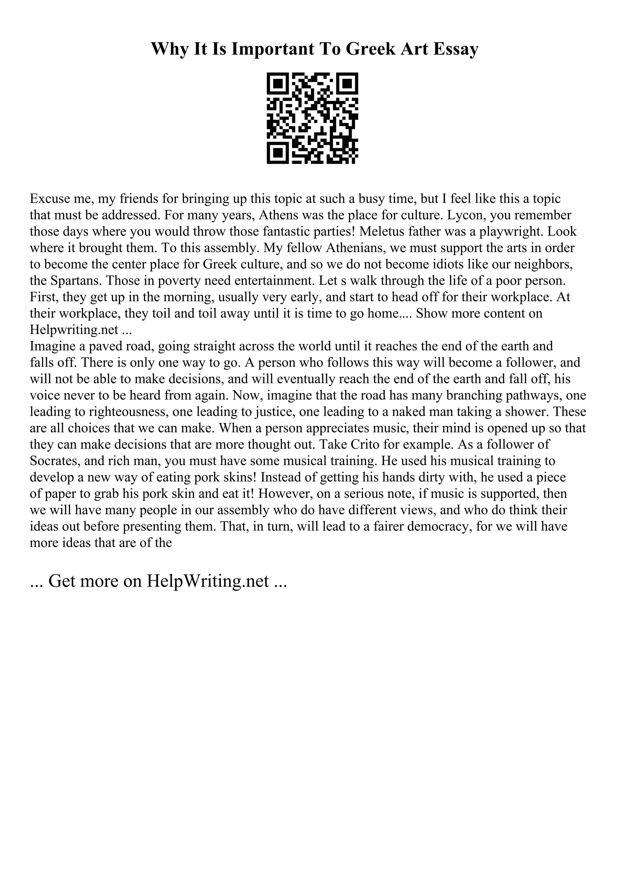 Why It Is Important To Greek Art Essay
Excuse me, my friends for bringing up this topic at such a busy time, but I feel like this a topic
that must be addressed. For many years, Athens was the place for culture. Lycon, you remember
those days where you would throw those fantastic parties! Meletus father was a playwright. Look
where it brought them. To this assembly. My fellow Athenians, we must support the arts in order
to become the center place for Greek culture, and so we do not become idiots like our neighbors,
the Spartans. Those in poverty need entertainment. Let s walk through the life of a poor person.
First, they get up in the morning, usually very early, and start to head off for their workplace. At
their workplace, they toil and toil away until it is time to go home.... Show more content on
Helpwriting.net ...
Imagine a paved road, going straight across the world until it reaches the end of the earth and
falls off. There is only one way to go. A person who follows this way will become a follower, and
will not be able to make decisions, and will eventually reach the end of the earth and fall off, his
voice never to be heard from again. Now, imagine that the road has many branching pathways, one
leading to righteousness, one leading to justice, one leading to a naked man taking a shower. These
are all choices that we can make. When a person appreciates music, their mind is opened up so that
they can make decisions that are more thought out. Take Crito for example. As a follower of
Socrates, and rich man, you must have some musical training. He used his musical training to
develop a new way of eating pork skins! Instead of getting his hands dirty with, he used a piece
of paper to grab his pork skin and eat it! However, on a serious note, if music is supported, then
we will have many people in our assembly who do have different views, and who do think their
ideas out before presenting them. That, in turn, will lead to a fairer democracy, for we will have
more ideas that are of the
... Get more on HelpWriting.net ...
 
