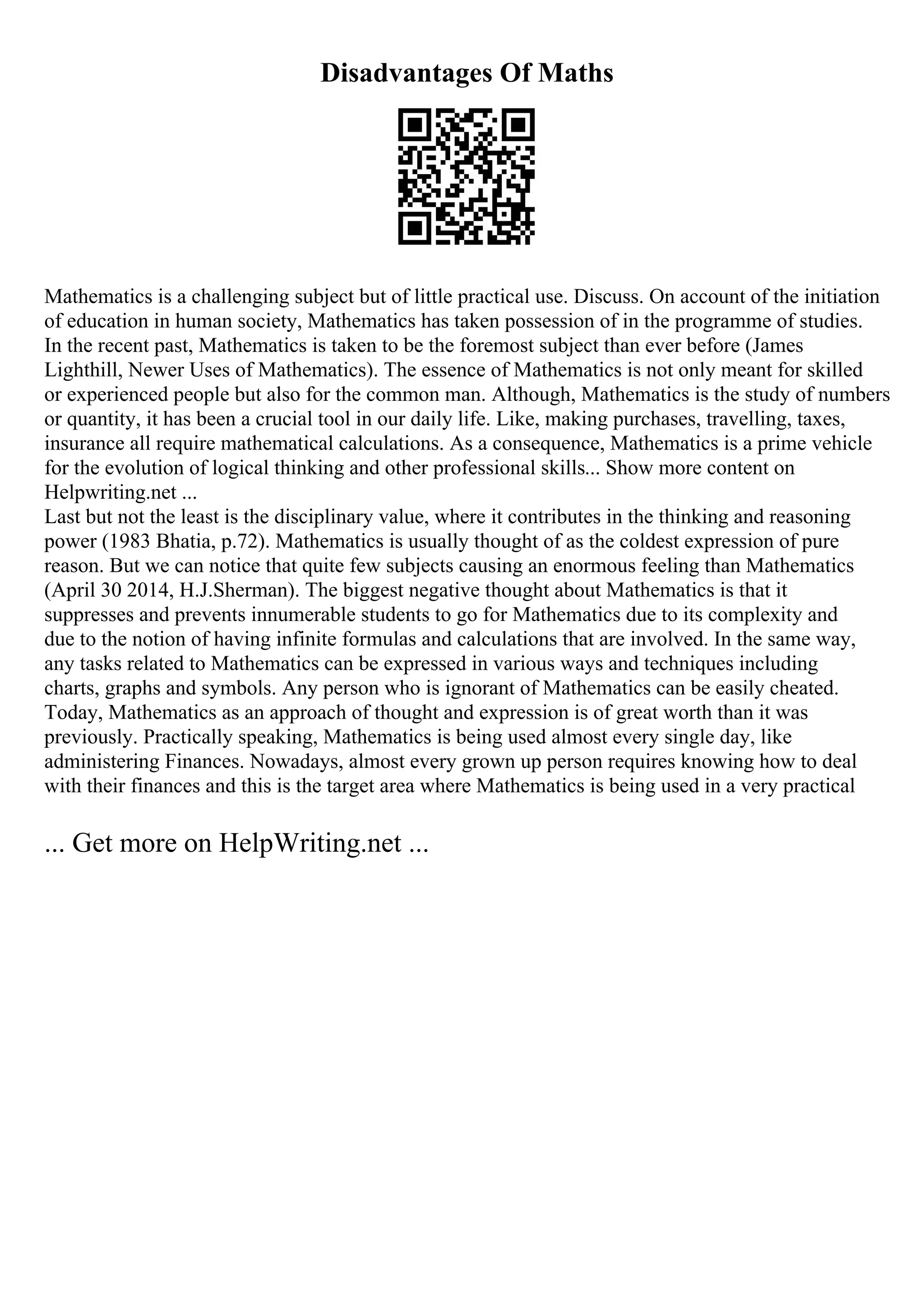 Disadvantages Of Maths
Mathematics is a challenging subject but of little practical use. Discuss. On account of the initiation
of education in human society, Mathematics has taken possession of in the programme of studies.
In the recent past, Mathematics is taken to be the foremost subject than ever before (James
Lighthill, Newer Uses of Mathematics). The essence of Mathematics is not only meant for skilled
or experienced people but also for the common man. Although, Mathematics is the study of numbers
or quantity, it has been a crucial tool in our daily life. Like, making purchases, travelling, taxes,
insurance all require mathematical calculations. As a consequence, Mathematics is a prime vehicle
for the evolution of logical thinking and other professional skills... Show more content on
Helpwriting.net ...
Last but not the least is the disciplinary value, where it contributes in the thinking and reasoning
power (1983 Bhatia, p.72). Mathematics is usually thought of as the coldest expression of pure
reason. But we can notice that quite few subjects causing an enormous feeling than Mathematics
(April 30 2014, H.J.Sherman). The biggest negative thought about Mathematics is that it
suppresses and prevents innumerable students to go for Mathematics due to its complexity and
due to the notion of having infinite formulas and calculations that are involved. In the same way,
any tasks related to Mathematics can be expressed in various ways and techniques including
charts, graphs and symbols. Any person who is ignorant of Mathematics can be easily cheated.
Today, Mathematics as an approach of thought and expression is of great worth than it was
previously. Practically speaking, Mathematics is being used almost every single day, like
administering Finances. Nowadays, almost every grown up person requires knowing how to deal
with their finances and this is the target area where Mathematics is being used in a very practical
... Get more on HelpWriting.net ...
 